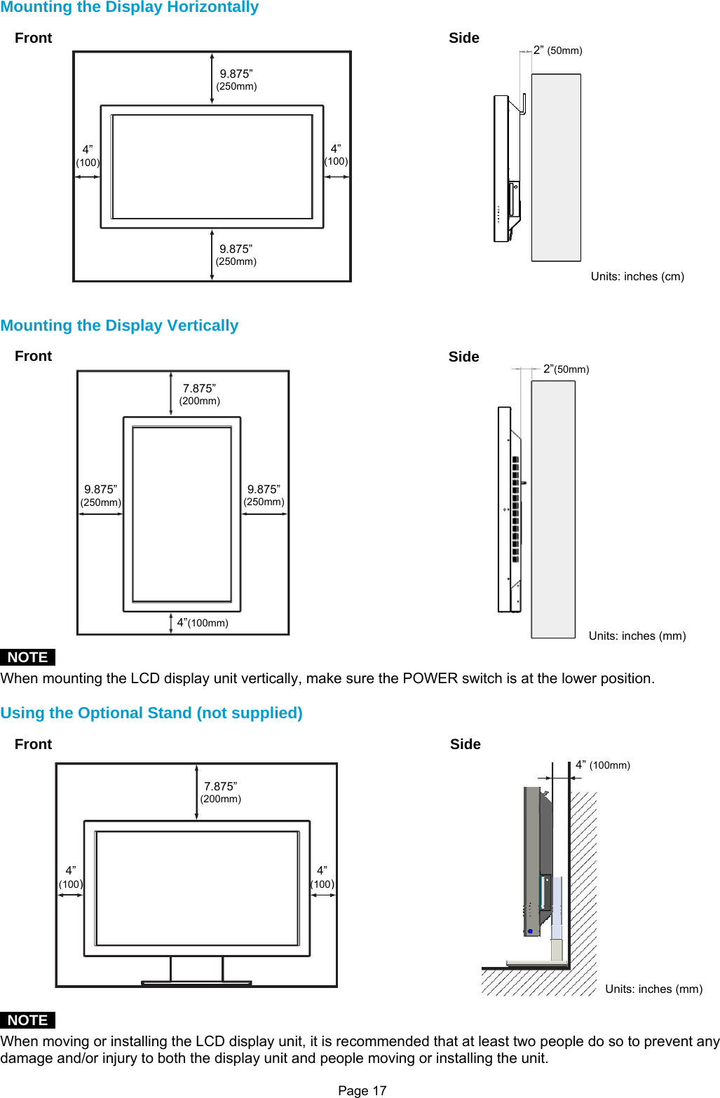 Page 17 Mounting the Display Horizontally   Mounting the Display Vertically   NOTE  When mounting the LCD display unit vertically, make sure the POWER switch is at the lower position.  Using the Optional Stand (not supplied)   NOTE  When moving or installing the LCD display unit, it is recommended that at least two people do so to prevent any damage and/or injury to both the display unit and people moving or installing the unit.   Front  Side4” (100) 4” (100) 9.875” (250mm) 9.875” (250mm) 2” (50mm) Units: inches (cm) Front  Side7.875” (200mm) 9.875” (250mm) 9.875” (250mm) 4”(100mm) 2”(50mm) Units: inches (mm) Front  Side7.875” (200mm) 4” (100)4” (100) 4” (100mm) Units: inches (mm) 