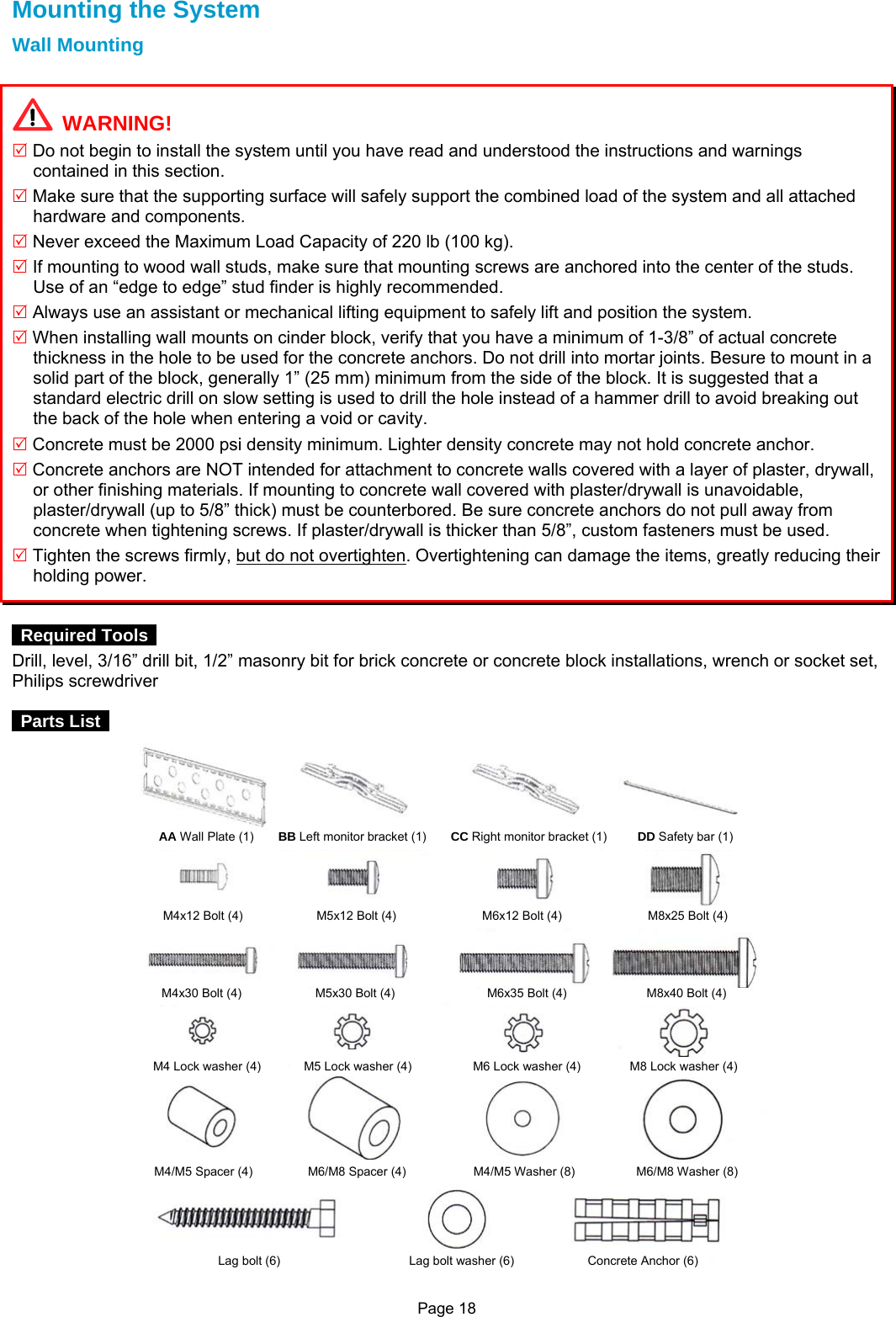 Page 18 Mounting the System Wall Mounting    WARNING! 5 Do not begin to install the system until you have read and understood the instructions and warnings contained in this section.   5 Make sure that the supporting surface will safely support the combined load of the system and all attached hardware and components. 5 Never exceed the Maximum Load Capacity of 220 lb (100 kg). 5 If mounting to wood wall studs, make sure that mounting screws are anchored into the center of the studs. Use of an “edge to edge” stud finder is highly recommended. 5 Always use an assistant or mechanical lifting equipment to safely lift and position the system. 5 When installing wall mounts on cinder block, verify that you have a minimum of 1-3/8” of actual concrete thickness in the hole to be used for the concrete anchors. Do not drill into mortar joints. Besure to mount in a solid part of the block, generally 1” (25 mm) minimum from the side of the block. It is suggested that a standard electric drill on slow setting is used to drill the hole instead of a hammer drill to avoid breaking out the back of the hole when entering a void or cavity. 5 Concrete must be 2000 psi density minimum. Lighter density concrete may not hold concrete anchor. 5 Concrete anchors are NOT intended for attachment to concrete walls covered with a layer of plaster, drywall, or other finishing materials. If mounting to concrete wall covered with plaster/drywall is unavoidable, plaster/drywall (up to 5/8” thick) must be counterbored. Be sure concrete anchors do not pull away from concrete when tightening screws. If plaster/drywall is thicker than 5/8”, custom fasteners must be used. 5 Tighten the screws firmly, but do not overtighten. Overtightening can damage the items, greatly reducing their holding power.      Required Tools  Drill, level, 3/16” drill bit, 1/2” masonry bit for brick concrete or concrete block installations, wrench or socket set, Philips screwdriver   Parts List   AA Wall Plate (1)    BB Left monitor bracket (1)    CC Right monitor bracket (1)     DD Safety bar (1) M4x12 Bolt (4)            M5x12 Bolt(4)              M6x12 Bolt(4)              M8x25 Bolt (4) M4x30 Bolt (4)            M5x30 Bolt(4)               M6x35 Bolt(4)             M8x40 Bolt (4) M4 Lock washer(4)       M5 Lock washer(4)          M6 Lock washer(4)        M8 Lock washer (4) M4/M5 Spacer(4)         M6/M8 Spacer(4)           M4/M5 Washer(8)          M6/M8 Washer (8) Lag bolt (6)                     Lag bolt washer(6)            Concrete Anchor (6) 