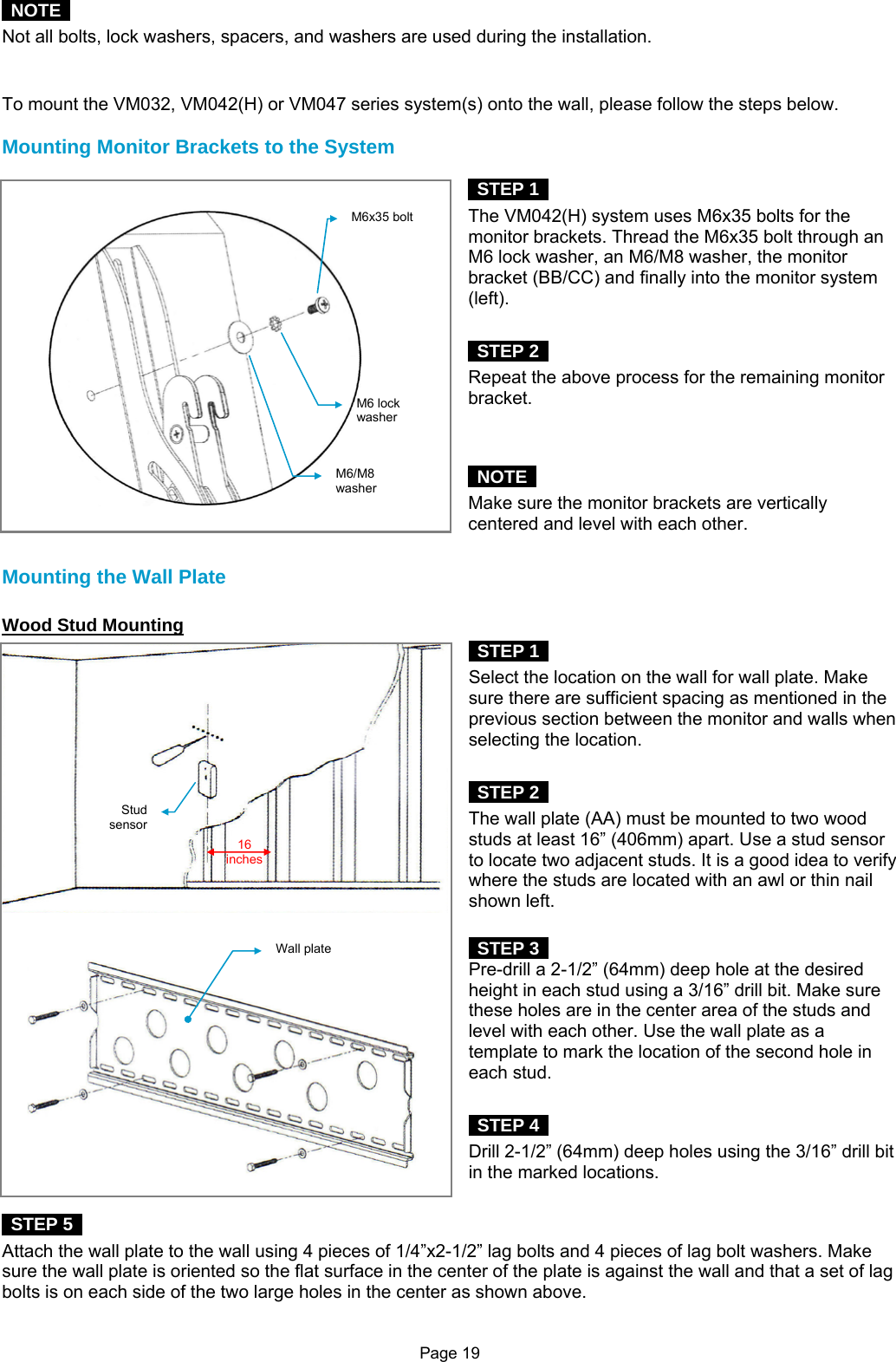 Page 19  NOTE  Not all bolts, lock washers, spacers, and washers are used during the installation.   To mount the VM032, VM042(H) or VM047 series system(s) onto the wall, please follow the steps below.  Mounting Monitor Brackets to the System   STEP 1  The VM042(H) system uses M6x35 bolts for the monitor brackets. Thread the M6x35 bolt through an M6 lock washer, an M6/M8 washer, the monitor bracket (BB/CC) and finally into the monitor system (left).    STEP 2  Repeat the above process for the remaining monitor bracket.    NOTE  Make sure the monitor brackets are vertically centered and level with each other.  Mounting the Wall Plate  Wood Stud Mounting  STEP 1  Select the location on the wall for wall plate. Make sure there are sufficient spacing as mentioned in the previous section between the monitor and walls when selecting the location.   STEP 2  The wall plate (AA) must be mounted to two wood studs at least 16” (406mm) apart. Use a stud sensor to locate two adjacent studs. It is a good idea to verify where the studs are located with an awl or thin nail shown left.     STEP 3  Pre-drill a 2-1/2” (64mm) deep hole at the desired height in each stud using a 3/16” drill bit. Make sure these holes are in the center area of the studs and level with each other. Use the wall plate as a template to mark the location of the second hole in each stud.     STEP 4  Drill 2-1/2” (64mm) deep holes using the 3/16” drill bit in the marked locations.   STEP 5  Attach the wall plate to the wall using 4 pieces of 1/4”x2-1/2” lag bolts and 4 pieces of lag bolt washers. Make sure the wall plate is oriented so the flat surface in the center of the plate is against the wall and that a set of lag bolts is on each side of the two large holes in the center as shown above. M6x35 boltM6 lock washerM6/M8 washerStud sensor 16 inches Wall plate 