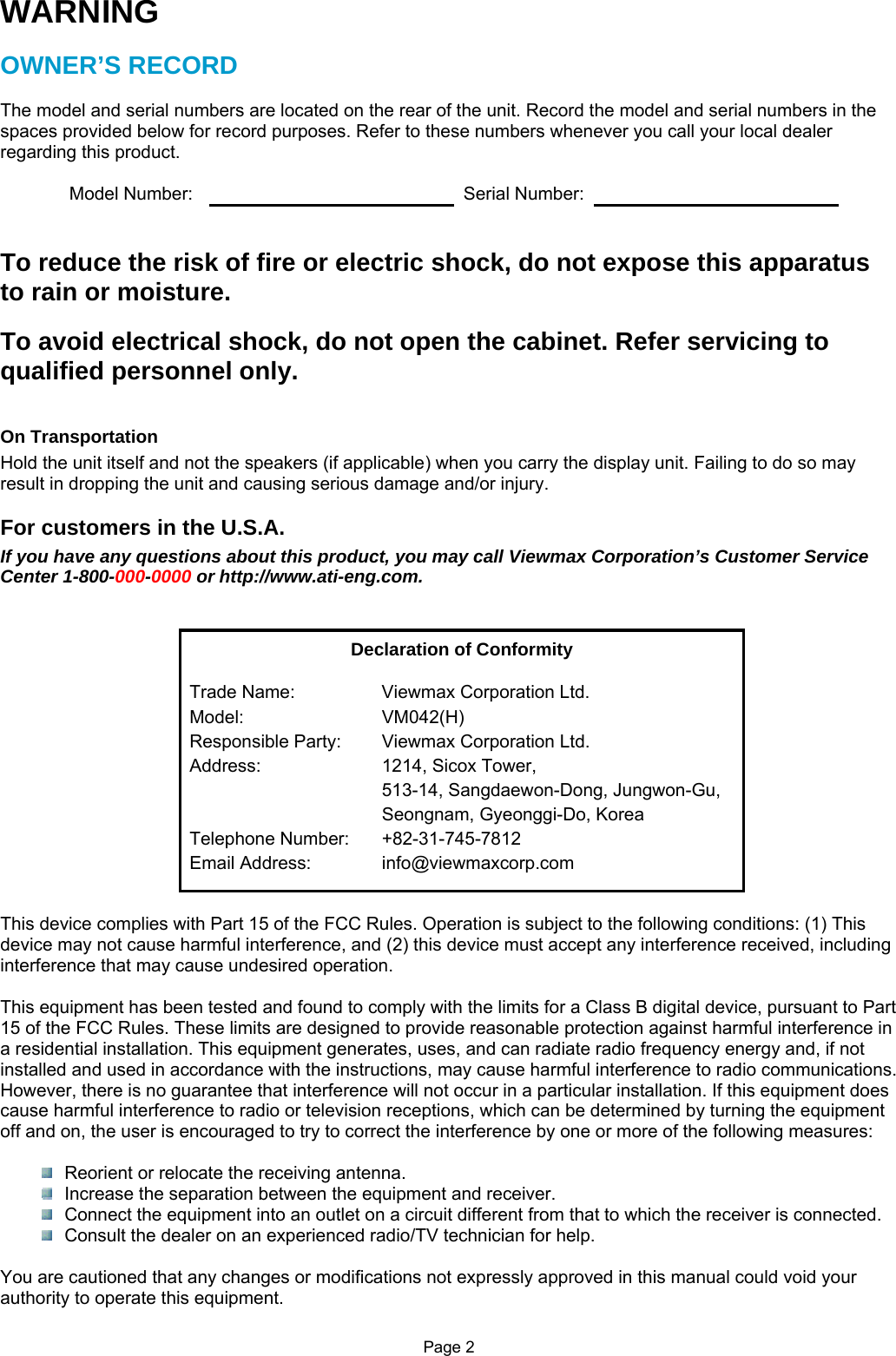 Page 2 WARNING  OWNER’S RECORD  The model and serial numbers are located on the rear of the unit. Record the model and serial numbers in the spaces provided below for record purposes. Refer to these numbers whenever you call your local dealer regarding this product.  Model Number:    Serial Number:    To reduce the risk of fire or electric shock, do not expose this apparatus to rain or moisture.  To avoid electrical shock, do not open the cabinet. Refer servicing to qualified personnel only.   On Transportation Hold the unit itself and not the speakers (if applicable) when you carry the display unit. Failing to do so may result in dropping the unit and causing serious damage and/or injury.  For customers in the U.S.A. If you have any questions about this product, you may call Viewmax Corporation’s Customer Service Center 1-800-000-0000 or http://www.ati-eng.com.   Declaration of Conformity Trade Name:  Viewmax Corporation Ltd. Model: VM042(H) Responsible Party:  Viewmax Corporation Ltd. Address:  1214, Sicox Tower, 513-14, Sangdaewon-Dong, Jungwon-Gu, Seongnam, Gyeonggi-Do, Korea Telephone Number:  +82-31-745-7812 Email Address:  info@viewmaxcorp.com    This device complies with Part 15 of the FCC Rules. Operation is subject to the following conditions: (1) This device may not cause harmful interference, and (2) this device must accept any interference received, including interference that may cause undesired operation.  This equipment has been tested and found to comply with the limits for a Class B digital device, pursuant to Part 15 of the FCC Rules. These limits are designed to provide reasonable protection against harmful interference in a residential installation. This equipment generates, uses, and can radiate radio frequency energy and, if not installed and used in accordance with the instructions, may cause harmful interference to radio communications. However, there is no guarantee that interference will not occur in a particular installation. If this equipment does cause harmful interference to radio or television receptions, which can be determined by turning the equipment off and on, the user is encouraged to try to correct the interference by one or more of the following measures:    Reorient or relocate the receiving antenna.   Increase the separation between the equipment and receiver.   Connect the equipment into an outlet on a circuit different from that to which the receiver is connected.   Consult the dealer on an experienced radio/TV technician for help.  You are cautioned that any changes or modifications not expressly approved in this manual could void your authority to operate this equipment. 