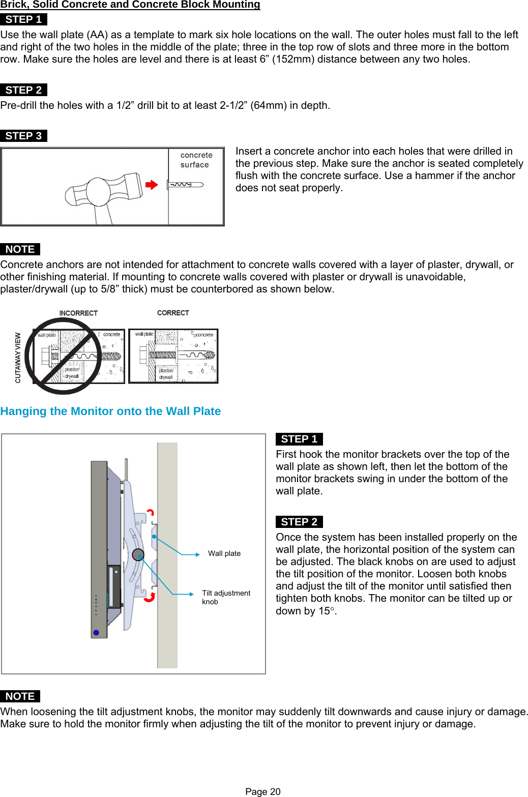 Page 20 Brick, Solid Concrete and Concrete Block Mounting  STEP 1  Use the wall plate (AA) as a template to mark six hole locations on the wall. The outer holes must fall to the left and right of the two holes in the middle of the plate; three in the top row of slots and three more in the bottom row. Make sure the holes are level and there is at least 6” (152mm) distance between any two holes.   STEP 2  Pre-drill the holes with a 1/2” drill bit to at least 2-1/2” (64mm) in depth.     STEP 3  Insert a concrete anchor into each holes that were drilled in the previous step. Make sure the anchor is seated completely flush with the concrete surface. Use a hammer if the anchor does not seat properly.     NOTE  Concrete anchors are not intended for attachment to concrete walls covered with a layer of plaster, drywall, or other finishing material. If mounting to concrete walls covered with plaster or drywall is unavoidable, plaster/drywall (up to 5/8” thick) must be counterbored as shown below.  Hanging the Monitor onto the Wall Plate   STEP 1   First hook the monitor brackets over the top of the wall plate as shown left, then let the bottom of the monitor brackets swing in under the bottom of the wall plate.   STEP 2  Once the system has been installed properly on the wall plate, the horizontal position of the system can be adjusted. The black knobs on are used to adjust the tilt position of the monitor. Loosen both knobs and adjust the tilt of the monitor until satisfied then tighten both knobs. The monitor can be tilted up or down by 15°.        NOTE  When loosening the tilt adjustment knobs, the monitor may suddenly tilt downwards and cause injury or damage. Make sure to hold the monitor firmly when adjusting the tilt of the monitor to prevent injury or damage.    Wall plateTilt adjustment knob