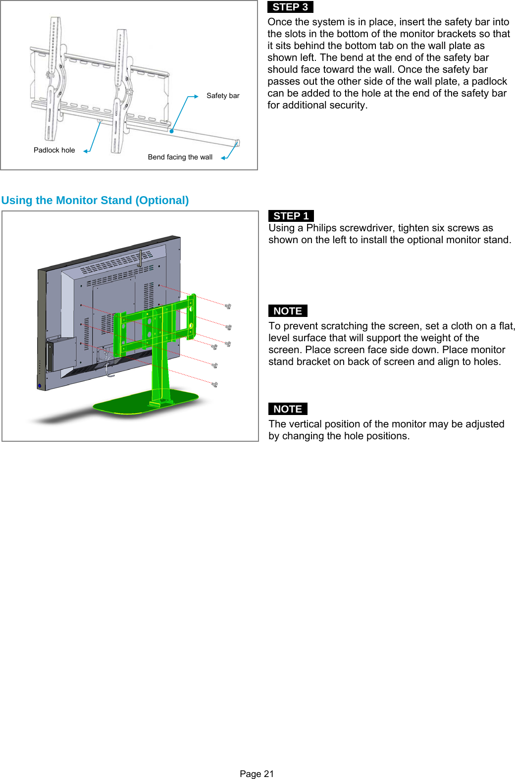 Page 21  STEP 3  Once the system is in place, insert the safety bar into the slots in the bottom of the monitor brackets so that it sits behind the bottom tab on the wall plate as shown left. The bend at the end of the safety bar should face toward the wall. Once the safety bar passes out the other side of the wall plate, a padlock can be added to the hole at the end of the safety bar for additional security.        Using the Monitor Stand (Optional)  STEP 1   Using a Philips screwdriver, tighten six screws as shown on the left to install the optional monitor stand.       NOTE   To prevent scratching the screen, set a cloth on a flat, level surface that will support the weight of the screen. Place screen face side down. Place monitor stand bracket on back of screen and align to holes.       NOTE   The vertical position of the monitor may be adjusted by changing the hole positions.                           Safety barPadlock hole  Bend facing the wall