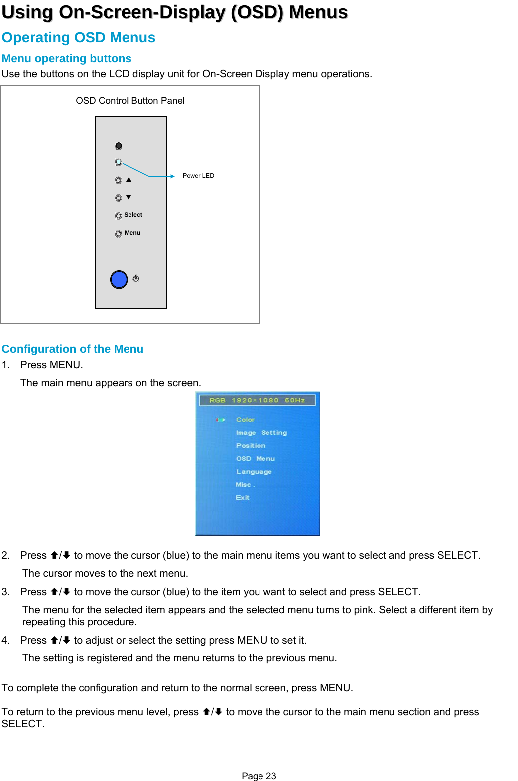 Page 23 UUssiinngg  OOnn--SSccrreeeenn--DDiissppllaayy  ((OOSSDD))  MMeennuuss  Operating OSD Menus Menu operating buttons Use the buttons on the LCD display unit for On-Screen Display menu operations.                       Configuration of the Menu 1. Press MENU. The main menu appears on the screen.  2. Press ©/ª to move the cursor (blue) to the main menu items you want to select and press SELECT. The cursor moves to the next menu. 3. Press ©/ª to move the cursor (blue) to the item you want to select and press SELECT. The menu for the selected item appears and the selected menu turns to pink. Select a different item by repeating this procedure. 4. Press ©/ª to adjust or select the setting press MENU to set it. The setting is registered and the menu returns to the previous menu.  To complete the configuration and return to the normal screen, press MENU.  To return to the previous menu level, press ©/ª to move the cursor to the main menu section and press SELECT.  Menu Select STOSD Control Button Panel Power LED 
