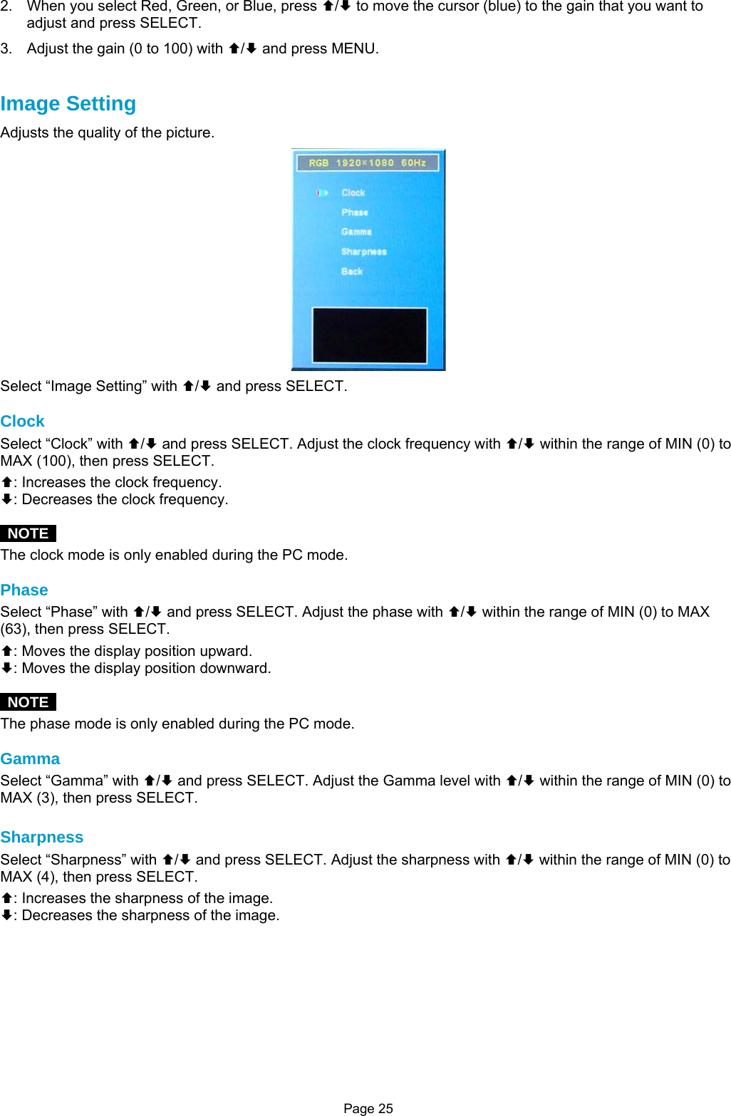 Page 25 2.  When you select Red, Green, or Blue, press ©/ª to move the cursor (blue) to the gain that you want to adjust and press SELECT. 3.  Adjust the gain (0 to 100) with ©/ª and press MENU.   Image Setting Adjusts the quality of the picture.  Select “Image Setting” with ©/ª and press SELECT.  Clock Select “Clock” with ©/ª and press SELECT. Adjust the clock frequency with ©/ª within the range of MIN (0) to MAX (100), then press SELECT. ©: Increases the clock frequency. ª: Decreases the clock frequency.   NOTE  The clock mode is only enabled during the PC mode.  Phase Select “Phase” with ©/ª and press SELECT. Adjust the phase with ©/ª within the range of MIN (0) to MAX (63), then press SELECT. ©: Moves the display position upward. ª: Moves the display position downward.   NOTE  The phase mode is only enabled during the PC mode.  Gamma Select “Gamma” with ©/ª and press SELECT. Adjust the Gamma level with ©/ª within the range of MIN (0) to MAX (3), then press SELECT.  Sharpness Select “Sharpness” with ©/ª and press SELECT. Adjust the sharpness with ©/ª within the range of MIN (0) to MAX (4), then press SELECT. ©: Increases the sharpness of the image. ª: Decreases the sharpness of the image.          