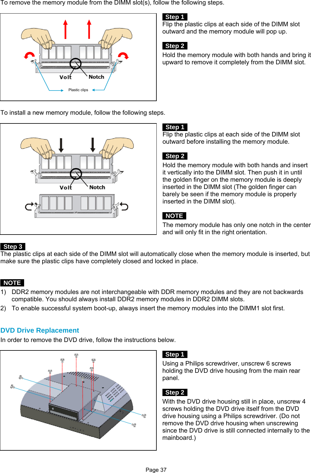 Page 37 To remove the memory module from the DIMM slot(s), follow the following steps.   Step 1  Flip the plastic clips at each side of the DIMM slot outward and the memory module will pop up.   Step 2  Hold the memory module with both hands and bring it upward to remove it completely from the DIMM slot.         To install a new memory module, follow the following steps.   Step 1  Flip the plastic clips at each side of the DIMM slot outward before installing the memory module.   Step 2  Hold the memory module with both hands and insert it vertically into the DIMM slot. Then push it in until the golden finger on the memory module is deeply inserted in the DIMM slot (The golden finger can barely be seen if the memory module is properly inserted in the DIMM slot).     NOTE  The memory module has only one notch in the center and will only fit in the right orientation.   Step 3  The plastic clips at each side of the DIMM slot will automatically close when the memory module is inserted, but make sure the plastic clips have completely closed and locked in place.    NOTE  1)  DDR2 memory modules are not interchangeable with DDR memory modules and they are not backwards compatible. You should always install DDR2 memory modules in DDR2 DIMM slots. 2)  To enable successful system boot-up, always insert the memory modules into the DIMM1 slot first.   DVD Drive Replacement In order to remove the DVD drive, follow the instructions below.   Step 1  Using a Philips screwdriver, unscrew 6 screws holding the DVD drive housing from the main rear panel.   Step 2  With the DVD drive housing still in place, unscrew 4 screws holding the DVD drive itself from the DVD drive housing using a Philips screwdriver. (Do not remove the DVD drive housing when unscrewing since the DVD drive is still connected internally to the mainboard.)   Plastic clips 