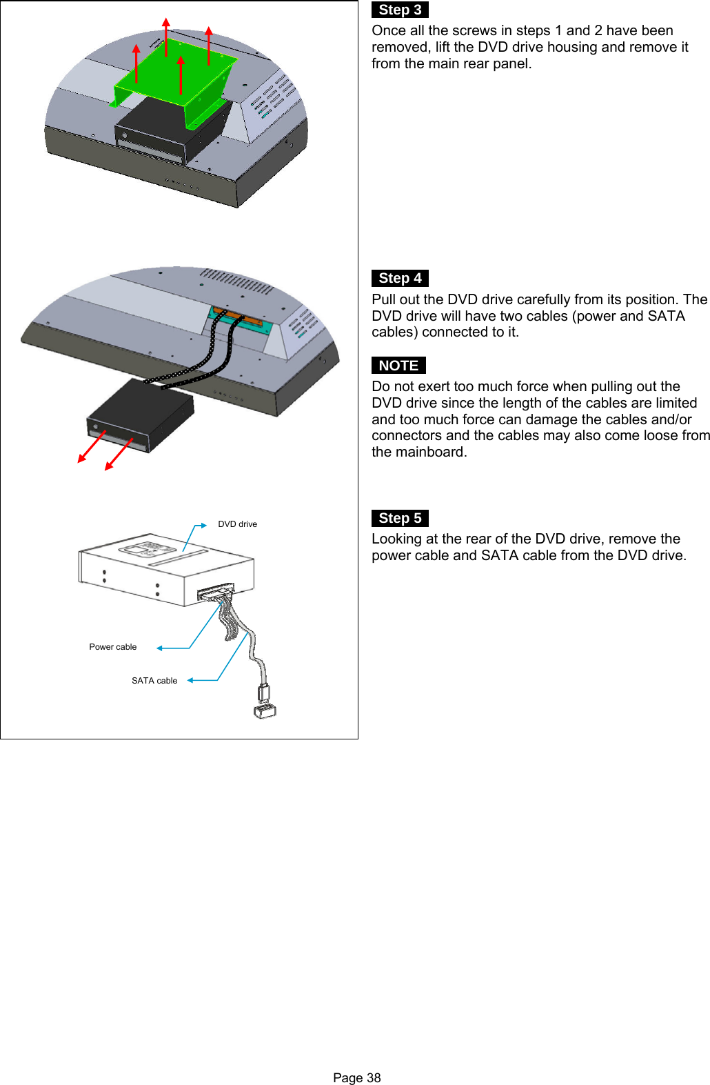 Page 38  Step 3  Once all the screws in steps 1 and 2 have been removed, lift the DVD drive housing and remove it from the main rear panel.              Step 4  Pull out the DVD drive carefully from its position. The DVD drive will have two cables (power and SATA cables) connected to it.   NOTE  Do not exert too much force when pulling out the DVD drive since the length of the cables are limited and too much force can damage the cables and/or connectors and the cables may also come loose from the mainboard.     Step 5  Looking at the rear of the DVD drive, remove the power cable and SATA cable from the DVD drive.       Power cable DVD drive SATA cable 