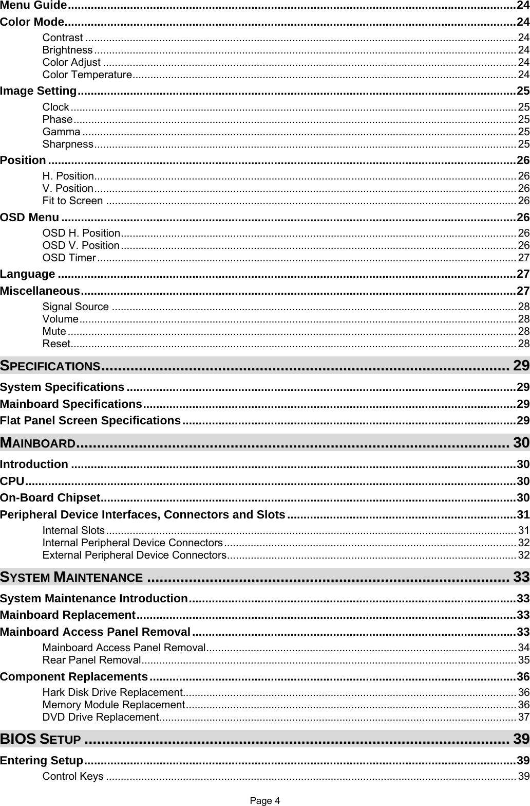 Page 4 Menu Guide.........................................................................................................................................24 Color Mode..........................................................................................................................................24 Contrast .................................................................................................................................................. 24 Brightness............................................................................................................................................... 24 Color Adjust ............................................................................................................................................ 24 Color Temperature.................................................................................................................................. 24 Image Setting......................................................................................................................................25 Clock ....................................................................................................................................................... 25 Phase...................................................................................................................................................... 25 Gamma ................................................................................................................................................... 25 Sharpness............................................................................................................................................... 25 Position ...............................................................................................................................................26 H. Position............................................................................................................................................... 26 V. Position............................................................................................................................................... 26 Fit to Screen ........................................................................................................................................... 26 OSD Menu ...........................................................................................................................................26 OSD H. Position...................................................................................................................................... 26 OSD V. Position...................................................................................................................................... 26 OSD Timer.............................................................................................................................................. 27 Language ............................................................................................................................................27 Miscellaneous.....................................................................................................................................27 Signal Source ......................................................................................................................................... 28 Volume.................................................................................................................................................... 28 Mute ........................................................................................................................................................ 28 Reset....................................................................................................................................................... 28 SSPPEECCIIFFIICCAATTIIOONNSS....................................................................................................................................................................................................2299 System Specifications .......................................................................................................................29 Mainboard Specifications..................................................................................................................29 Flat Panel Screen Specifications......................................................................................................29 MMAAIINNBBOOAARRDD................................................................................................................................................................................................................3300 Introduction ........................................................................................................................................30 CPU......................................................................................................................................................30 On-Board Chipset...............................................................................................................................30 Peripheral Device Interfaces, Connectors and Slots......................................................................31 Internal Slots........................................................................................................................................... 31 Internal Peripheral Device Connectors................................................................................................... 32 External Peripheral Device Connectors.................................................................................................. 32 SSYYSSTTEEMM  MMAAIINNTTEENNAANNCCEE..............................................................................................................................................................................3333 System Maintenance Introduction....................................................................................................33 Mainboard Replacement....................................................................................................................33 Mainboard Access Panel Removal...................................................................................................33 Mainboard Access Panel Removal......................................................................................................... 34 Rear Panel Removal............................................................................................................................... 35 Component Replacements................................................................................................................36 Hark Disk Drive Replacement................................................................................................................. 36 Memory Module Replacement................................................................................................................ 36 DVD Drive Replacement......................................................................................................................... 37 BBIIOOSS  SSEETTUUPP............................................................................................................................................................................................................3399 Entering Setup....................................................................................................................................39 Control Keys ........................................................................................................................................... 39 