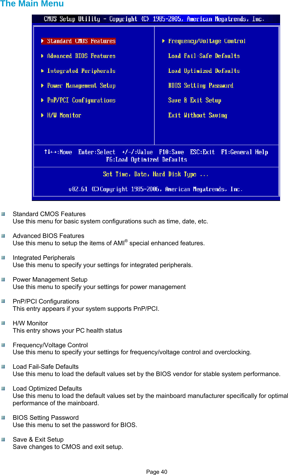 Page 40 The Main Menu    Standard CMOS Features Use this menu for basic system configurations such as time, date, etc.    Advanced BIOS Features Use this menu to setup the items of AMI® special enhanced features.   Integrated Peripherals Use this menu to specify your settings for integrated peripherals.    Power Management Setup Use this menu to specify your settings for power management   PnP/PCI Configurations This entry appears if your system supports PnP/PCI.   H/W Monitor This entry shows your PC health status   Frequency/Voltage Control Use this menu to specify your settings for frequency/voltage control and overclocking.    Load Fail-Safe Defaults Use this menu to load the default values set by the BIOS vendor for stable system performance.    Load Optimized Defaults Use this menu to load the default values set by the mainboard manufacturer specifically for optimal performance of the mainboard.   BIOS Setting Password Use this menu to set the password for BIOS.    Save &amp; Exit Setup Save changes to CMOS and exit setup.  