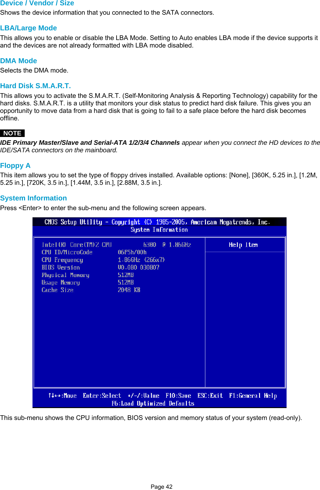 Page 42 Device / Vendor / Size Shows the device information that you connected to the SATA connectors.  LBA/Large Mode This allows you to enable or disable the LBA Mode. Setting to Auto enables LBA mode if the device supports it and the devices are not already formatted with LBA mode disabled.  DMA Mode Selects the DMA mode.  Hard Disk S.M.A.R.T. This allows you to activate the S.M.A.R.T. (Self-Monitoring Analysis &amp; Reporting Technology) capability for the hard disks. S.M.A.R.T. is a utility that monitors your disk status to predict hard disk failure. This gives you an opportunity to move data from a hard disk that is going to fail to a safe place before the hard disk becomes offline.   NOTE  IDE Primary Master/Slave and Serial-ATA 1/2/3/4 Channels appear when you connect the HD devices to the IDE/SATA connectors on the mainboard.  Floppy A This item allows you to set the type of floppy drives installed. Available options: [None], [360K, 5.25 in.], [1.2M, 5.25 in.], [720K, 3.5 in.], [1.44M, 3.5 in.], [2.88M, 3.5 in.].  System Information Press &lt;Enter&gt; to enter the sub-menu and the following screen appears.  This sub-menu shows the CPU information, BIOS version and memory status of your system (read-only).        