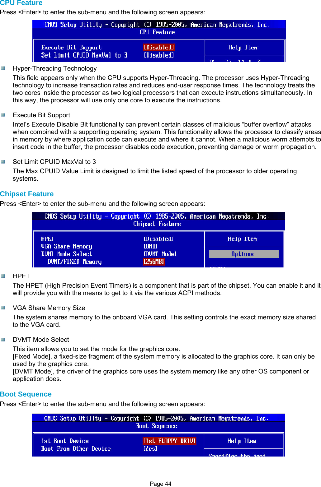 Page 44 CPU Feature Press &lt;Enter&gt; to enter the sub-menu and the following screen appears:   Hyper-Threading Technology This field appears only when the CPU supports Hyper-Threading. The processor uses Hyper-Threading technology to increase transaction rates and reduces end-user response times. The technology treats the two cores inside the processor as two logical processors that can execute instructions simultaneously. In this way, the processor will use only one core to execute the instructions.    Execute Bit Support Intel’s Execute Disable Bit functionality can prevent certain classes of malicious “buffer overflow” attacks when combined with a supporting operating system. This functionality allows the processor to classify areas in memory by where application code can execute and where it cannot. When a malicious worm attempts to insert code in the buffer, the processor disables code execution, preventing damage or worm propagation.    Set Limit CPUID MaxVal to 3 The Max CPUID Value Limit is designed to limit the listed speed of the processor to older operating systems.  Chipset Feature Press &lt;Enter&gt; to enter the sub-menu and the following screen appears:   HPET The HPET (High Precision Event Timers) is a component that is part of the chipset. You can enable it and it will provide you with the means to get to it via the various ACPI methods.    VGA Share Memory Size The system shares memory to the onboard VGA card. This setting controls the exact memory size shared to the VGA card.    DVMT Mode Select This item allows you to set the mode for the graphics core. [Fixed Mode], a fixed-size fragment of the system memory is allocated to the graphics core. It can only be used by the graphics core. [DVMT Mode], the driver of the graphics core uses the system memory like any other OS component or application does.  Boot Sequence Press &lt;Enter&gt; to enter the sub-menu and the following screen appears:   