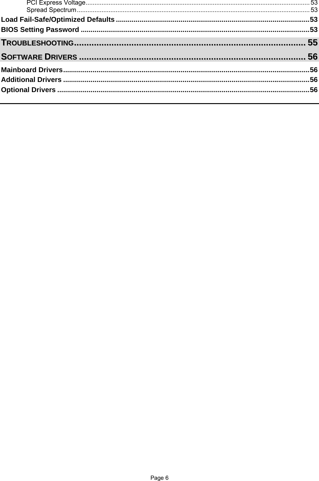 Page 6 PCI Express Voltage............................................................................................................................... 53 Spread Spectrum.................................................................................................................................... 53 Load Fail-Safe/Optimized Defaults ...................................................................................................53 BIOS Setting Password .....................................................................................................................53 TTRROOUUBBLLEESSHHOOOOTTIINNGG..........................................................................................................................................................................................5555 SSOOFFTTWWAARREE  DDRRIIVVEERRSS......................................................................................................................................................................................5566 Mainboard Drivers..............................................................................................................................56 Additional Drivers ..............................................................................................................................56 Optional Drivers .................................................................................................................................56   