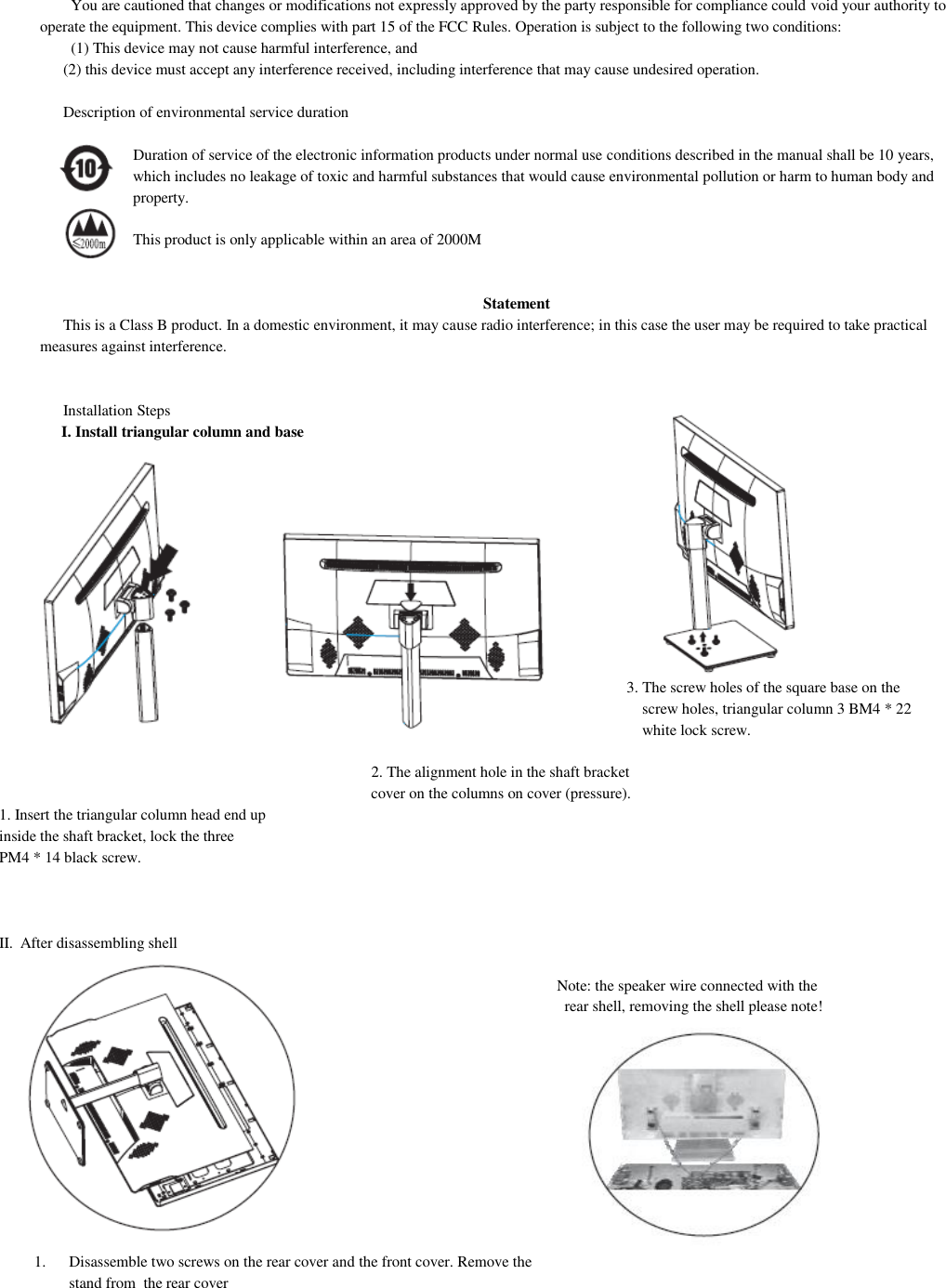 You are cautioned that changes or modifications not expressly approved by the party responsible for compliance could void your authority to operate the equipment. This device complies with part 15 of the FCC Rules. Operation is subject to the following two conditions: (1) This device may not cause harmful interference, and (2) this device must accept any interference received, including interference that may cause undesired operation.  Description of environmental service duration                    Duration of service of the electronic information products under normal use conditions described in the manual shall be 10 years, which includes no leakage of toxic and harmful substances that would cause environmental pollution or harm to human body and property.                    This product is only applicable within an area of 2000M   Statement This is a Class B product. In a domestic environment, it may cause radio interference; in this case the user may be required to take practical measures against interference.   Installation Steps I. Install triangular column and base                   3. The screw holes of the square base on the screw holes, triangular column 3 BM4 * 22 white lock screw.                                                                                                       2. The alignment hole in the shaft bracket cover on the columns on cover (pressure). 1. Insert the triangular column head end up inside the shaft bracket, lock the three PM4 * 14 black screw.    II. After disassembling shell  Note: the speaker wire connected with the rear shell, removing the shell please note!            1. Disassemble two screws on the rear cover and the front cover. Remove the  stand from  the rear cover                                             