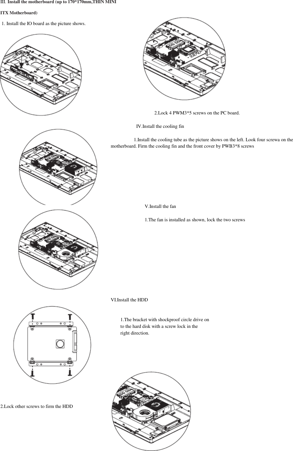 III. Install the motherboard (up to 170*170mm,THIN MINI ITX Motherboard)  1. Install the IO board as the picture shows.             2.Lock 4 PWM3*5 screws on the PC board.                       IV.Install the cooling fin                     1.Install the cooling tube as the picture shows on the left. Look four screwa on the motherboard. Firm the cooling fin and the front cover by PWB3*8 screws         V.Install the fan  1.The fan is installed as shown, lock the two screws                            VI.Install the HDD   1.The bracket with shockproof circle drive on to the hard disk with a screw lock in the right direction.           2.Lock other screws to firm the HDD  