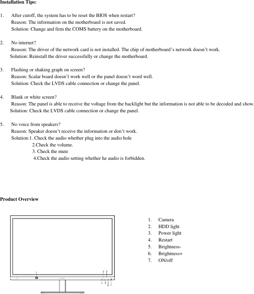 Installation Tips:  1. After cutoff, the system has to be reset the BIOS when restart? Reason: The information on the motherboard is not saved.          Solution: Change and firm the COMS battery on the motherboard.  2. No internet? Reason: The driver of the network card is not installed. The chip of motherboard’s network doesn’t work.         Solution: Reinstall the driver successfully or change the motherboard.  3. Flashing or shaking graph on screen? Reason: Scalar board doesn’t work well or the panel doesn’t word well.  Solution: Check the LVDS cable connection or change the panel.  4. Blank or white screen? Reason: The panel is able to receive the voltage from the backlight but the information is not able to be decoded and show.         Solution: Check the LVDS cable connection or change the panel.  5. No voice from speakers? Reason: Speaker doesn’t receive the information or don’t work.          Solution:1. Check the audio whether plug into the audio hole 2.Check the volume.                           3. Check the mute                            4.Check the audio setting whether he audio is forbidden.       Product Overview   1.  Camera 2.  HDD light 3.  Power light 4.  Restart 5.  Brightness- 6.  Brightness+ 7.  ON/off   
