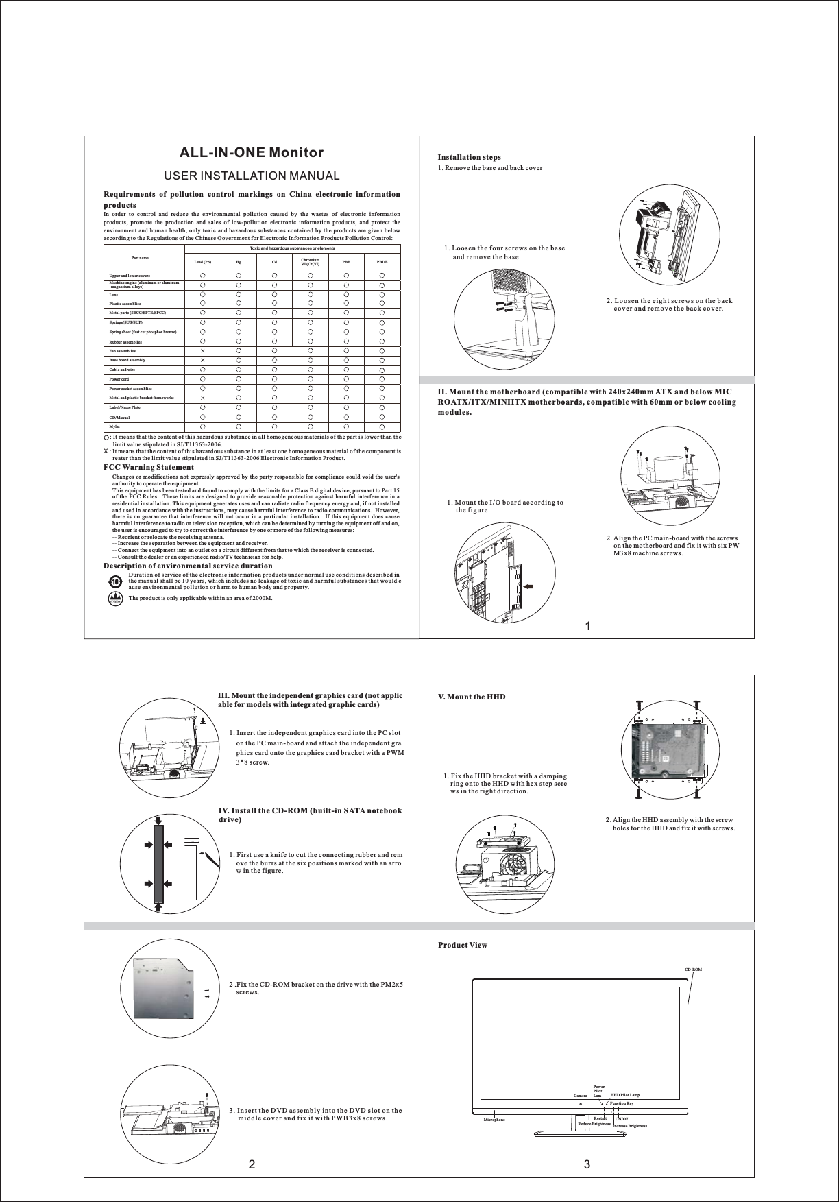 ：： ：、，。。：/70G23III. Mount the independent graphics card (not applicable for models with integrated graphic cards)1. Insert the independent graphics card into the PC sloton the PC main-board and attach the independent graphics card onto the graphics card bracket with a PWM3*8 screw.IV. Install the CD-ROM (built-in SATA notebookdrive)1. First use a knife to cut the connecting rubber and remove the burrs at the six positions marked with an arrow in the figure.2 .Fix the CD-ROM bracket on the drive with the PM2x5screws.3. Insert the DVD assembly into the DVD slot on themiddle cover and fix it with PWB3x8 screws.V. Mount the HHD1. Fix the HHD bracket with a dampingring onto the HHD with hex step screws in the right direction.2. Align the HHD assembly with the screwholes for the HHD and fix it with screws.Product ViewMicrophoneCameraPowerPilotLam HHD Pilot LampFunction KeyON/OFIncrease BrightnessReduce BrightnessRestartCD-ROM1Requirements of pollution control markings on China electronic informationproductsIn order to control and reduce the environmental pollution caused by the wastes of electronic informationproducts, promote the production and sales of low-pollution electronic information products, and protect theenvironment and human health, only toxic and hazardous substances contained by the products are given belowaccording to the Regulations of the Chinese Government for Electronic Information Products Pollution Control:Part nameUpper and lower coversMachine engine (aluminum or aluminum-magnesium alloys)LensPlastic assembliesMetal parts (SECC/SPTE/SPCC)Springs(SUS/SUP)Spring sheet (fast cut phosphor bronze)Rubber assembliesFan assembliesBase board assemblyCable and wirePower cordPower socket assembliesMetal and plastic bracket frameworksLabel/Name PlateCD/ManualMylarToxic and hazardous substances or elementsLead (Pb) Hg Cd ChromiumVI (Cr(Vl) PBB PBDE: It means that the content of this hazardous substance in all homogeneous materials of the part is lower than thelimit value stipulated in SJ/T11363-2006.X: It means that the content of this hazardous substance in at least one homogeneous material of the component isreater than the limit value stipulated in SJ/T11363-2006 Electronic Information Product.Duration of service of the electronic information products under normal use conditions described inthe manual shall be 10 years, which includes no leakage of toxic and harmful substances that would cause environmental pollution or harm to human body and property.Description of environmental service durationThe product is only applicable within an area of 2000M.StatementThis is a Class A product. In a domestic environment, it may cause radio interference,in this case the user may be required to take practical measures against interference.Installation steps1. Remove the base and back cover1. Loosen the four screws on the baseand remove the base.2. Loosen the eight screws on the backcover and remove the back cover.II. Mount the motherboard (compatible with 240x240mm ATX and below MICROATX/ITX/MINIITX motherboards, compatible with 60mm or below coolingmodules.1. Mount the I/O board according tothe figure.2. Align the PC main-board with the screwson the motherboard and fix it with six PWM3x8 machine screws.ALL-IN-ONE MonitorUSER INSTALLATION MANUALChanges or modifications not expressly approved by the party responsible for compliance could void the user&apos;sauthority to operate the equipment.This equipment has been tested and found to comply with the limits for a Class B digital device, pursuant to Part 15of the FCC Rules. These limits are designed to provide reasonable protection against harmful interference in aresidential installation. This equipment generates uses and can radiate radio frequency energy and, if not installedand used in accordance with the instructions, may cause harmful interference to radio communications. However,there is no guarantee that interference will not occur in a particular installation. If this equipment does causeharmful interference to radio or television reception, which can be determined by turning the equipment off and on,the user is encouraged to try to correct the interference by one or more of the following measures:-- Reorient or relocate the receiving antenna.-- Increase the separation between the equipment and receiver.-- Connect the equipment into an outlet on a circuit different from that to which the receiver is connected.-- Consult the dealer or an experienced radio/TV technician for helpFCC Warning Statement.