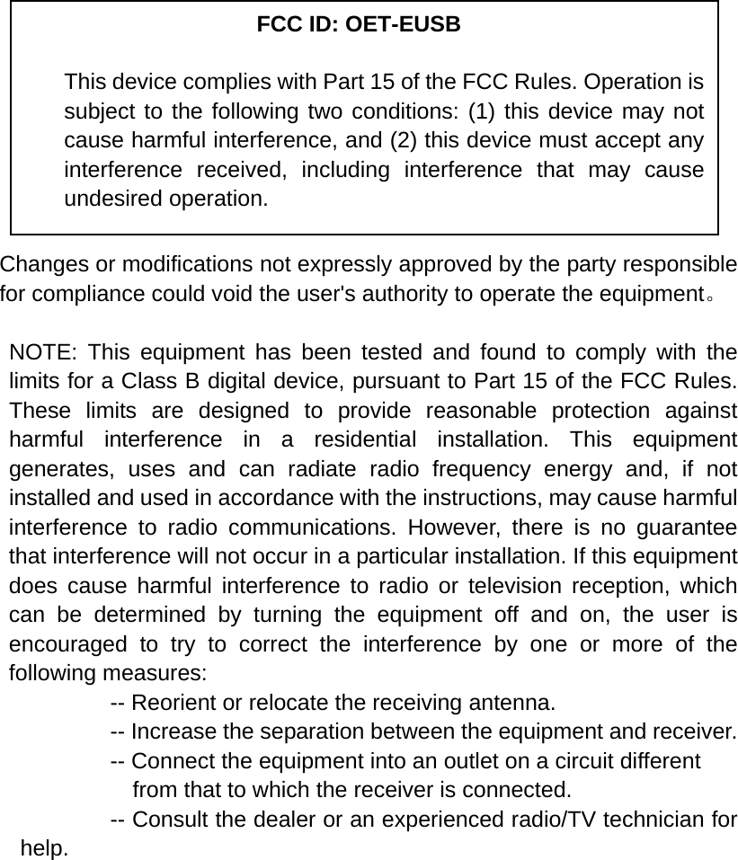            Changes or modifications not expressly approved by the party responsible for compliance could void the user&apos;s authority to operate the equipment。  NOTE: This equipment has been tested and found to comply with the limits for a Class B digital device, pursuant to Part 15 of the FCC Rules. These limits are designed to provide reasonable protection against harmful interference in a residential installation. This equipment generates, uses and can radiate radio frequency energy and, if not installed and used in accordance with the instructions, may cause harmful interference to radio communications. However, there is no guarantee that interference will not occur in a particular installation. If this equipment does cause harmful interference to radio or television reception, which can be determined by turning the equipment off and on, the user is encouraged to try to correct the interference by one or more of the following measures:           -- Reorient or relocate the receiving antenna.          -- Increase the separation between the equipment and receiver.             -- Connect the equipment into an outlet on a circuit different             from that to which the receiver is connected.           -- Consult the dealer or an experienced radio/TV technician for help.     FCC ID: OET-EUSB This device complies with Part 15 of the FCC Rules. Operation is subject to the following two conditions: (1) this device may not cause harmful interference, and (2) this device must accept any interference received, including interference that may cause undesired operation. 