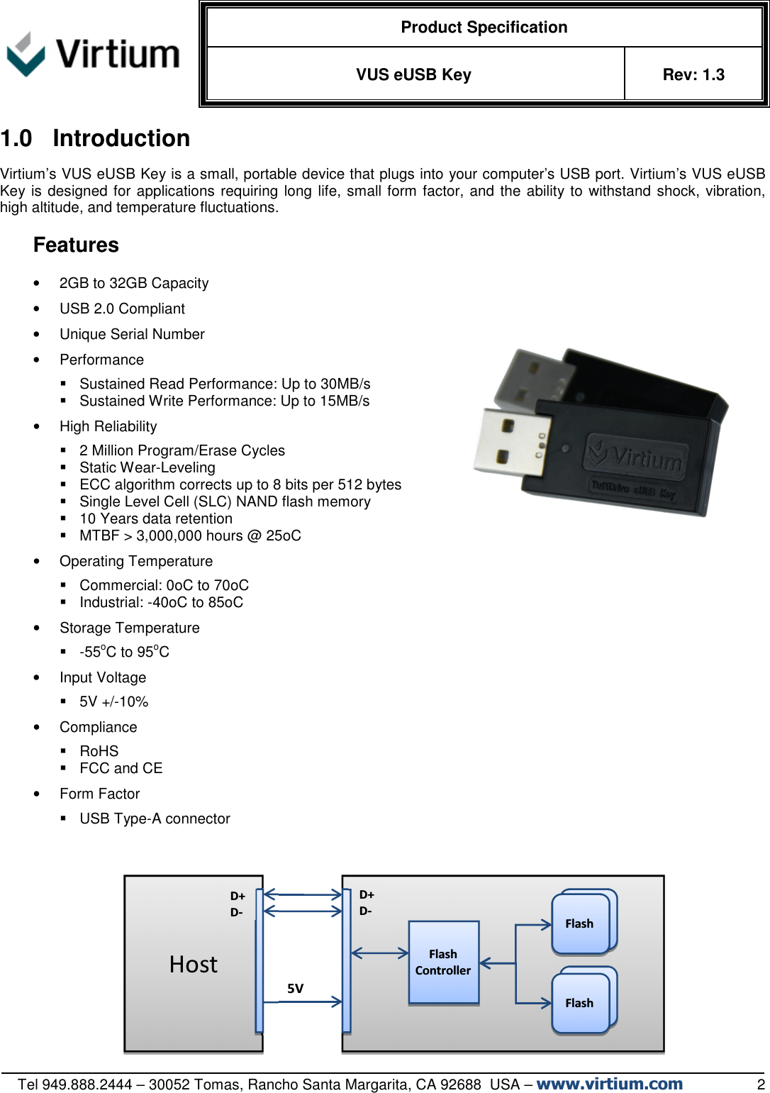   Product Specification VUS eUSB Key  Rev: 1.3   Tel 949.888.2444 – 30052 Tomas, Rancho Santa Margarita, CA 92688  USA – www.virtium.com                  2 1.0  Introduction Virtium’s VUS eUSB Key is a small, portable device that plugs into your computer’s USB port. Virtium’s VUS eUSB Key is designed for applications requiring long life, small form factor, and the ability to withstand shock, vibration, high altitude, and temperature fluctuations.   Features  •  2GB to 32GB Capacity •  USB 2.0 Compliant •  Unique Serial Number •  Performance   Sustained Read Performance: Up to 30MB/s   Sustained Write Performance: Up to 15MB/s •  High Reliability   2 Million Program/Erase Cycles   Static Wear-Leveling   ECC algorithm corrects up to 8 bits per 512 bytes   Single Level Cell (SLC) NAND flash memory   10 Years data retention   MTBF &gt; 3,000,000 hours @ 25oC •  Operating Temperature    Commercial: 0oC to 70oC   Industrial: -40oC to 85oC •  Storage Temperature   -55oC to 95oC •  Input Voltage   5V +/-10%  •  Compliance   RoHS   FCC and CE •  Form Factor   USB Type-A connector       5V  Flash Controller  Flash Flash Flash Flash Host  D+ D- D+ D- 