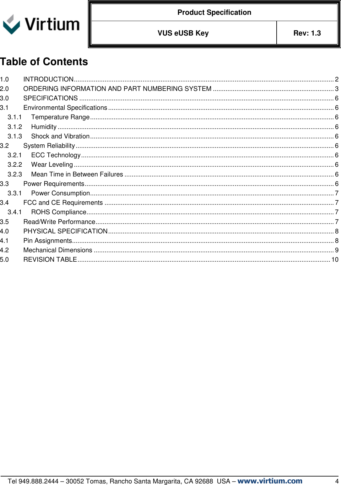   Product Specification VUS eUSB Key  Rev: 1.3   Tel 949.888.2444 – 30052 Tomas, Rancho Santa Margarita, CA 92688  USA – www.virtium.com                  4 Table of Contents 1.0 INTRODUCTION ................................................................................................................................................ 2 2.0 ORDERING INFORMATION AND PART NUMBERING SYSTEM ................................................................... 3 3.0 SPECIFICATIONS ............................................................................................................................................. 6 3.1 Environmental Specifications ............................................................................................................................. 6 3.1.1 Temperature Range ....................................................................................................................................... 6 3.1.2 Humidity ......................................................................................................................................................... 6 3.1.3 Shock and Vibration ....................................................................................................................................... 6 3.2 System Reliability ............................................................................................................................................... 6 3.2.1 ECC Technology ............................................................................................................................................ 6 3.2.2 Wear Leveling ................................................................................................................................................ 6 3.2.3 Mean Time in Between Failures .................................................................................................................... 6 3.3 Power Requirements .......................................................................................................................................... 6 3.3.1 Power Consumption ....................................................................................................................................... 7 3.4 FCC and CE Requirements ............................................................................................................................... 7 3.4.1 ROHS Compliance ......................................................................................................................................... 7 3.5 Read/Write Performance .................................................................................................................................... 7 4.0 PHYSICAL SPECIFICATION ............................................................................................................................. 8 4.1 Pin Assignments................................................................................................................................................. 8 4.2 Mechanical Dimensions ..................................................................................................................................... 9 5.0 REVISION TABLE ............................................................................................................................................ 10  