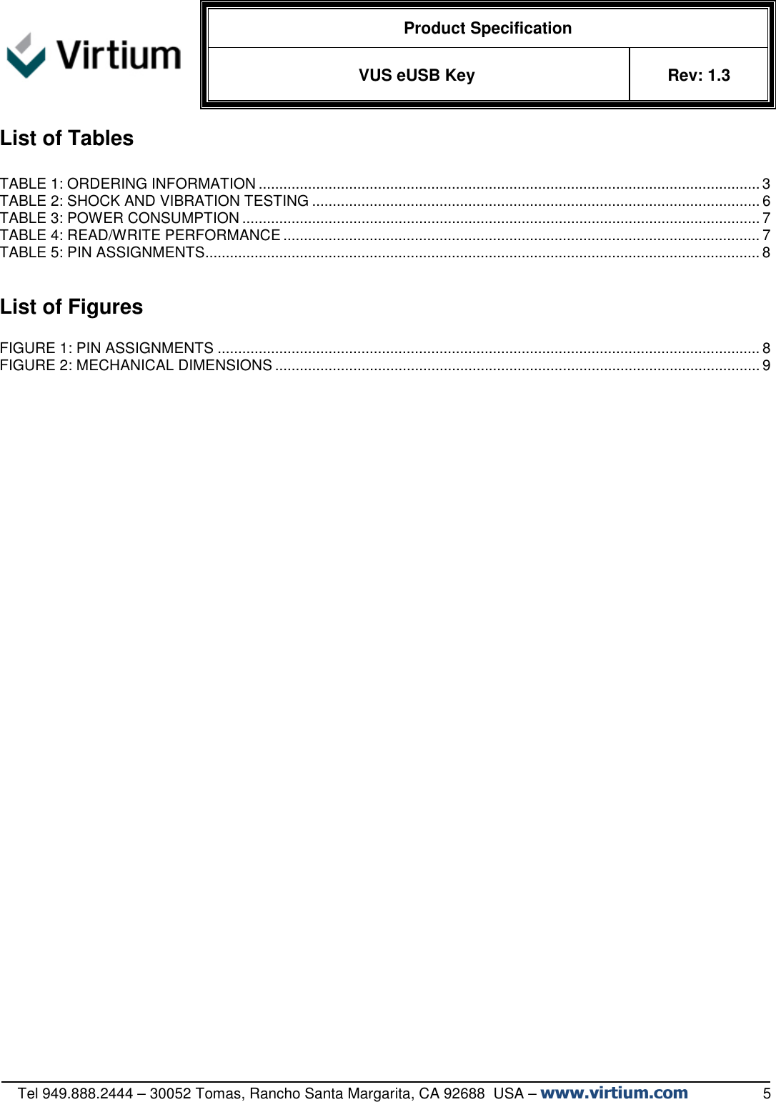   Product Specification VUS eUSB Key  Rev: 1.3   Tel 949.888.2444 – 30052 Tomas, Rancho Santa Margarita, CA 92688  USA – www.virtium.com                  5 List of Tables  TABLE 1: ORDERING INFORMATION .......................................................................................................................... 3 TABLE 2: SHOCK AND VIBRATION TESTING ............................................................................................................. 6 TABLE 3: POWER CONSUMPTION .............................................................................................................................. 7 TABLE 4: READ/WRITE PERFORMANCE .................................................................................................................... 7 TABLE 5: PIN ASSIGNMENTS ....................................................................................................................................... 8   List of Figures  FIGURE 1: PIN ASSIGNMENTS .................................................................................................................................... 8 FIGURE 2: MECHANICAL DIMENSIONS ...................................................................................................................... 9     