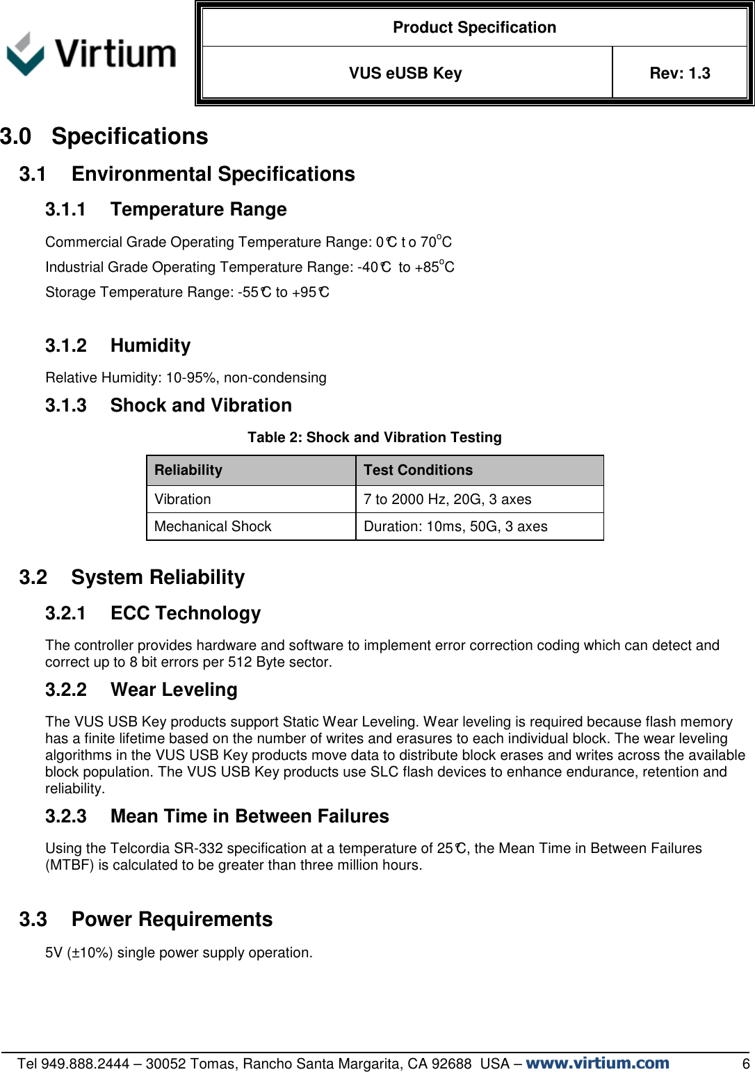   Product Specification VUS eUSB Key  Rev: 1.3   Tel 949.888.2444 – 30052 Tomas, Rancho Santa Margarita, CA 92688  USA – www.virtium.com                  6 3.0  Specifications 3.1  Environmental Specifications 3.1.1  Temperature Range Commercial Grade Operating Temperature Range: 0°C t o 70oC  Industrial Grade Operating Temperature Range: -40°C  to +85oC  Storage Temperature Range: -55°C to +95°C  3.1.2  Humidity Relative Humidity: 10-95%, non-condensing 3.1.3  Shock and Vibration Table 2: Shock and Vibration Testing Reliability  Test Conditions Vibration  7 to 2000 Hz, 20G, 3 axes Mechanical Shock  Duration: 10ms, 50G, 3 axes  3.2  System Reliability 3.2.1  ECC Technology The controller provides hardware and software to implement error correction coding which can detect and correct up to 8 bit errors per 512 Byte sector.  3.2.2  Wear Leveling The VUS USB Key products support Static Wear Leveling. Wear leveling is required because flash memory has a finite lifetime based on the number of writes and erasures to each individual block. The wear leveling algorithms in the VUS USB Key products move data to distribute block erases and writes across the available block population. The VUS USB Key products use SLC flash devices to enhance endurance, retention and reliability.  3.2.3  Mean Time in Between Failures Using the Telcordia SR-332 specification at a temperature of 25°C, the Mean Time in Between Failures (MTBF) is calculated to be greater than three million hours.  3.3  Power Requirements 5V (±10%) single power supply operation.    