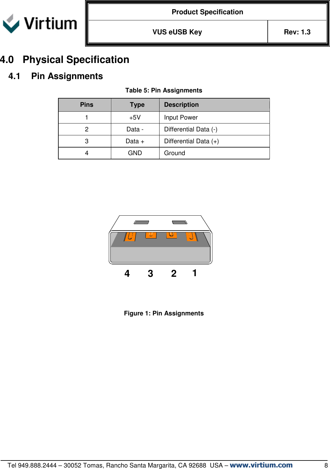   Product Specification VUS eUSB Key  Rev: 1.3   Tel 949.888.2444 – 30052 Tomas, Rancho Santa Margarita, CA 92688  USA – www.virtium.com                  8 4.0  Physical Specification 4.1  Pin Assignments Table 5: Pin Assignments Pins  Type  Description 1  +5V  Input Power 2  Data -  Differential Data (-) 3  Data +  Differential Data (+) 4  GND  Ground       Figure 1: Pin Assignments 214 3