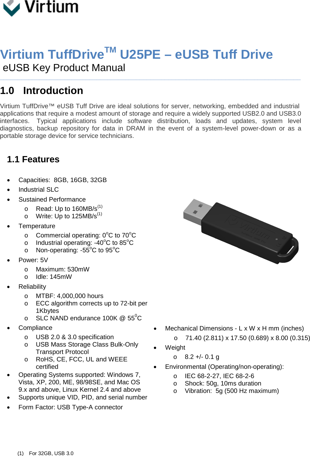     Virtium TuffDriveTM U25PE – eUSB Tuff Drive  eUSB Key Product Manual ____________________________________________________________________________________ 1.0  Introduction Virtium TuffDrive™ eUSB Tuff Drive are ideal solutions for server, networking, embedded and industrial applications that require a modest amount of storage and require a widely supported USB2.0 and USB3.0 interfaces.   Typical applications include software distribution, loads and updates, system level diagnostics, backup repository for data in DRAM in the event of a system-level power-down or as a portable storage device for service technicians.   1.1 Features  • Capacities:  8GB, 16GB, 32GB • Industrial SLC • Sustained Performance  o Read: Up to 160MB/s(1) o Write: Up to 125MB/s(1) • Temperature  o Commercial operating: 0oC to 70oC o Industrial operating: -40oC to 85oC o Non-operating: -55oC to 95oC • Power: 5V o Maximum: 530mW o Idle: 145mW • Reliability o MTBF: 4,000,000 hours o ECC algorithm corrects up to 72-bit per 1Kbytes o SLC NAND endurance 100K @ 550C • Compliance o USB 2.0 &amp; 3.0 specification o USB Mass Storage Class Bulk-Only Transport Protocol o RoHS, CE, FCC, UL and WEEE certified • Operating Systems supported: Windows 7, Vista, XP, 200, ME, 98/98SE, and Mac OS 9.x and above, Linux Kernel 2.4 and above • Supports unique VID, PID, and serial number • Form Factor: USB Type-A connector                           • Mechanical Dimensions - L x W x H mm (inches) o  71.40 (2.811) x 17.50 (0.689) x 8.00 (0.315) • Weight o 8.2 +/- 0.1 g  • Environmental (Operating/non-operating): o IEC 68-2-27, IEC 68-2-6 o Shock: 50g, 10ms duration  o Vibration:  5g (500 Hz maximum)       (1) For 32GB, USB 3.0 