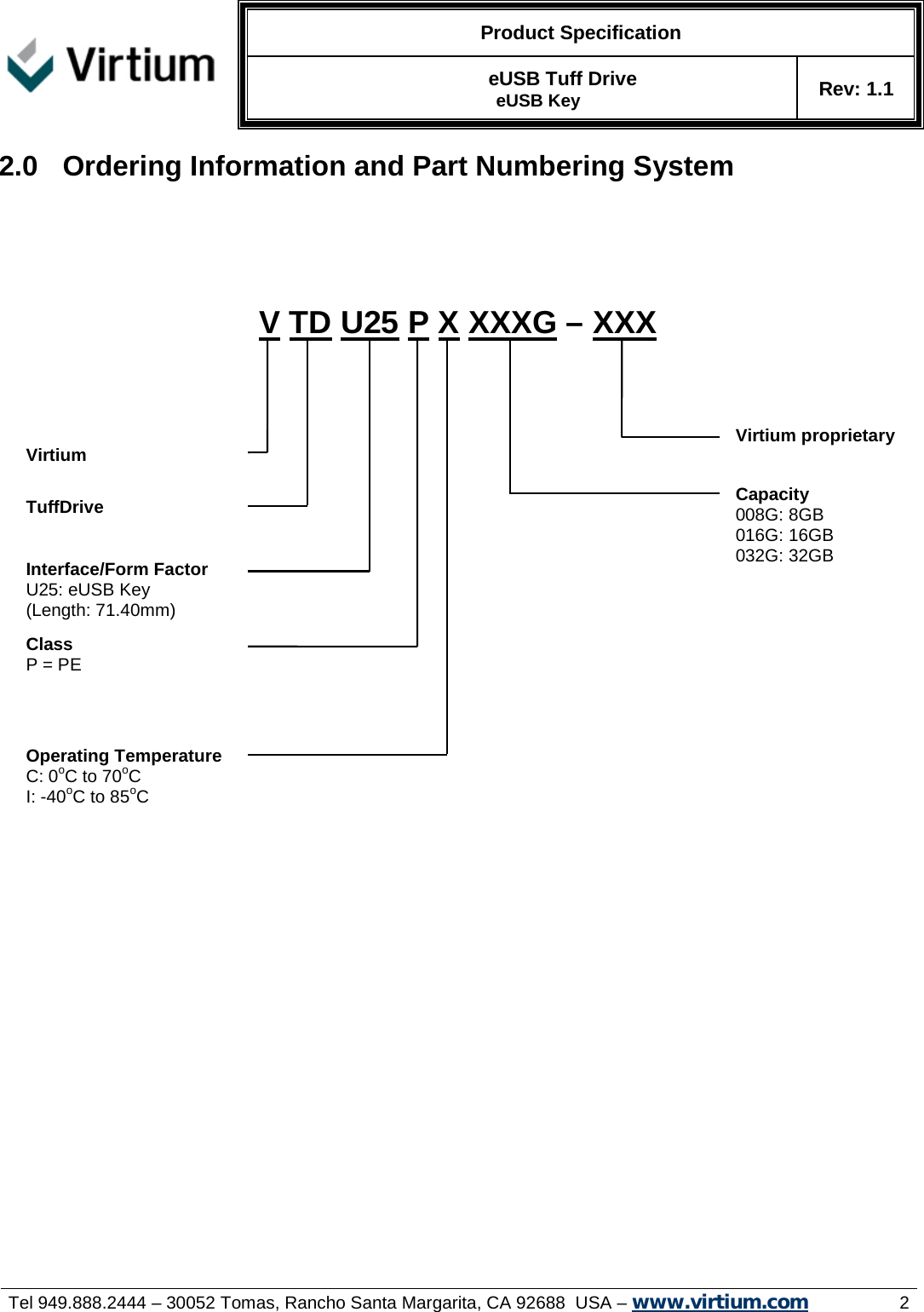   Product Specification  eUSB Tuff Drive  eUSB Key Rev: 1.1     Tel 949.888.2444 – 30052 Tomas, Rancho Santa Margarita, CA 92688  USA – www.virtium.com                2 2.0  Ordering Information and Part Numbering System                                   Capacity 008G: 8GB 016G: 16GB 032G: 32GB  Operating Temperature C: 0oC to 70oC I: -40oC to 85oC   V TD U25 P X XXXG – XXX  Interface/Form Factor U25: eUSB Key (Length: 71.40mm)   TuffDrive Virtium Class P = PE  Virtium proprietary  