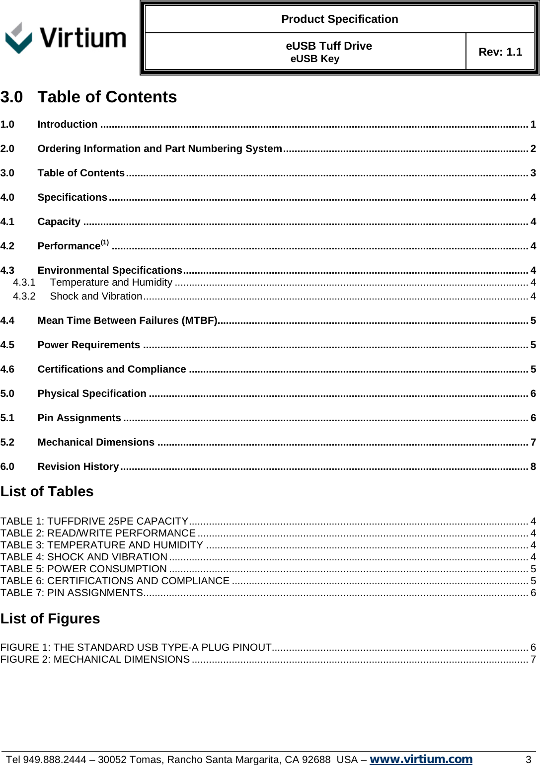   Product Specification  eUSB Tuff Drive  eUSB Key Rev: 1.1     Tel 949.888.2444 – 30052 Tomas, Rancho Santa Margarita, CA 92688  USA – www.virtium.com                3 3.0  Table of Contents 1.0 Introduction ...................................................................................................................................................... 1 2.0 Ordering Information and Part Numbering System ...................................................................................... 2 3.0 Table of Contents ............................................................................................................................................. 3 4.0 Specifications ................................................................................................................................................... 4 4.1 Capacity ............................................................................................................................................................ 4 4.2 Performance(1) .................................................................................................................................................. 4 4.3 Environmental Specifications ......................................................................................................................... 4  Temperature and Humidity ............................................................................................................................ 4 4.3.1 Shock and Vibration ....................................................................................................................................... 4 4.3.24.4 Mean Time Between Failures (MTBF)............................................................................................................. 5 4.5 Power Requirements ....................................................................................................................................... 5 4.6 Certifications and Compliance ....................................................................................................................... 5 5.0 Physical Specification ..................................................................................................................................... 6 5.1 Pin Assignments .............................................................................................................................................. 6 5.2 Mechanical Dimensions .................................................................................................................................. 7 6.0 Revision History ............................................................................................................................................... 8  List of Tables  TABLE 1: TUFFDRIVE 25PE CAPACITY ....................................................................................................................... 4 TABLE 2: READ/WRITE PERFORMANCE .................................................................................................................... 4 TABLE 3: TEMPERATURE AND HUMIDITY ................................................................................................................. 4 TABLE 4: SHOCK AND VIBRATION .............................................................................................................................. 4 TABLE 5: POWER CONSUMPTION .............................................................................................................................. 5 TABLE 6: CERTIFICATIONS AND COMPLIANCE ........................................................................................................ 5 TABLE 7: PIN ASSIGNMENTS ....................................................................................................................................... 6  List of Figures  FIGURE 1: THE STANDARD USB TYPE-A PLUG PINOUT.......................................................................................... 6 FIGURE 2: MECHANICAL DIMENSIONS ...................................................................................................................... 7     