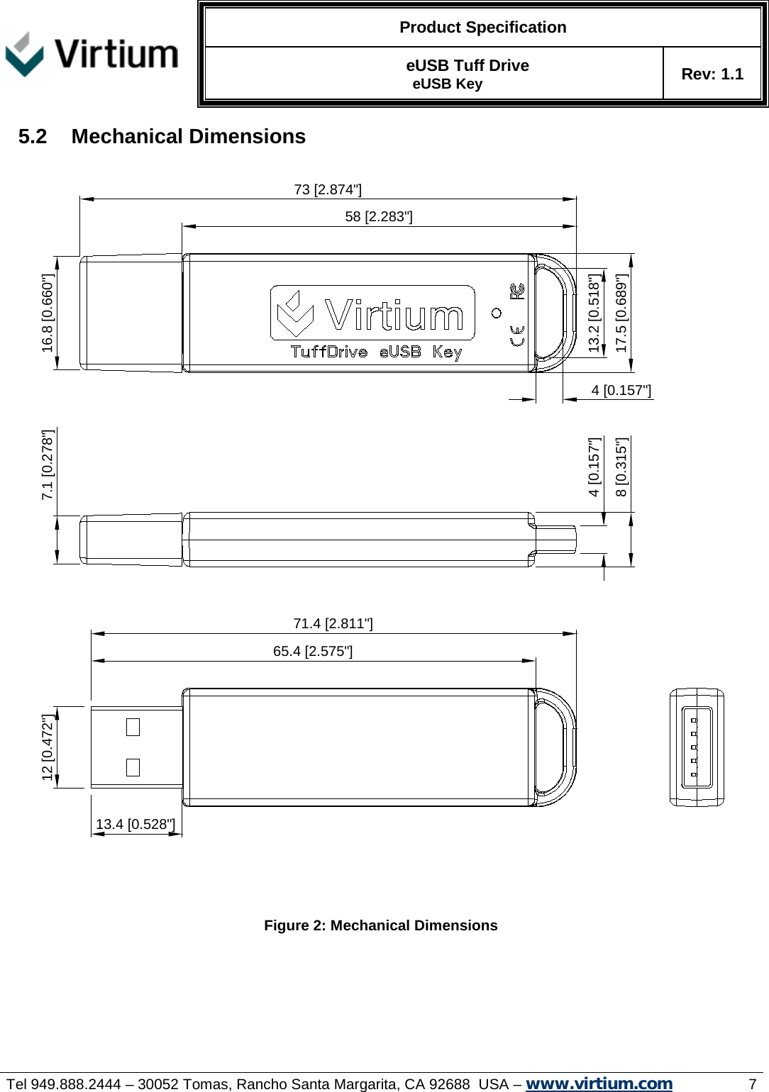   Product Specification   eUSB Tuff Drive   eUSB Key Rev: 1.1     Tel 949.888.2444 – 30052 Tomas, Rancho Santa Margarita, CA 92688  USA – www.virtium.com                7 5.2 Mechanical Dimensions       Figure 2: Mechanical Dimensions    7.1 [0.278&quot;]4 [0.157&quot;]8 [0.315&quot;]12 [0.472&quot;]71.4 [2.811&quot;]13.4 [0.528&quot;]13.2 [0.518&quot;]17.5 [0.689&quot;]4 [0.157&quot;]65.4 [2.575&quot;]73 [2.874&quot;]58 [2.283&quot;]16.8 [0.660&quot;] 