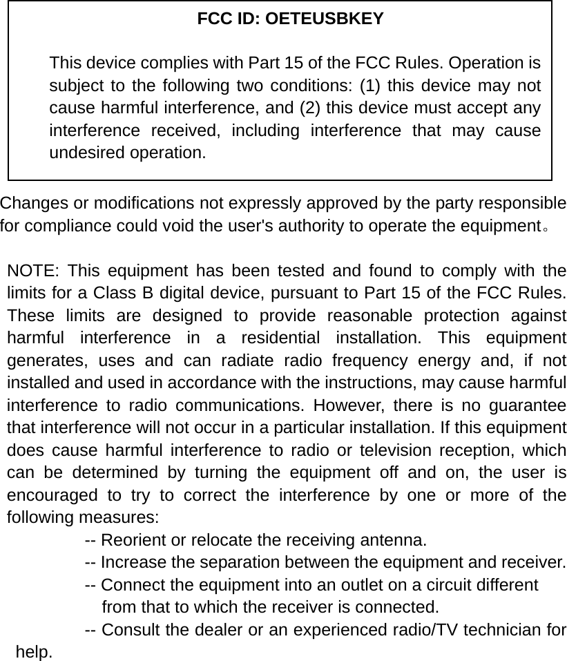            Changes or modifications not expressly approved by the party responsible for compliance could void the user&apos;s authority to operate the equipment。  NOTE: This equipment has been tested and found to comply with the limits for a Class B digital device, pursuant to Part 15 of the FCC Rules. These limits are designed to provide reasonable protection against harmful interference in a residential installation. This equipment generates, uses and can radiate radio frequency energy and, if not installed and used in accordance with the instructions, may cause harmful interference to radio communications. However, there is no guarantee that interference will not occur in a particular installation. If this equipment does cause harmful interference to radio or television reception, which can be determined by turning the equipment off and on, the user is encouraged to try to correct the interference by one or more of the following measures:           -- Reorient or relocate the receiving antenna.          -- Increase the separation between the equipment and receiver.             -- Connect the equipment into an outlet on a circuit different             from that to which the receiver is connected.           -- Consult the dealer or an experienced radio/TV technician for help.     FCC ID: OETEUSBKEY This device complies with Part 15 of the FCC Rules. Operation is subject to the following two conditions: (1) this device may not cause harmful interference, and (2) this device must accept any interference received, including interference that may cause undesired operation. 