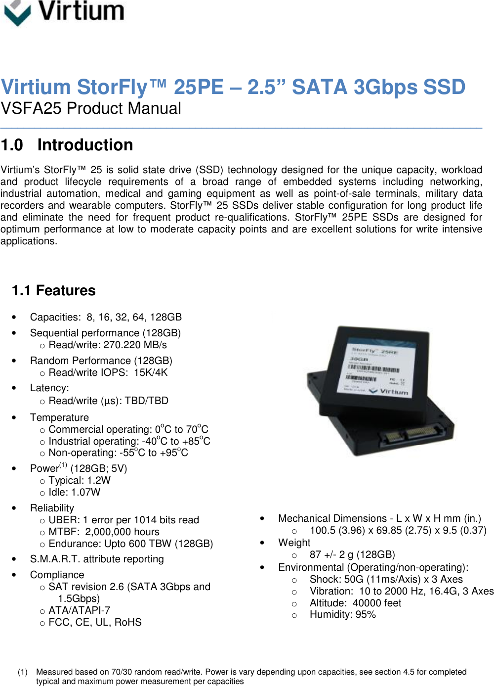     Virtium StorFly™ 25PE – 2.5” SATA 3Gbps SSD VSFA25 Product Manual ____________________________________________________________________________________ 1.0 Introduction Virtium’s StorFly™ 25 is solid state drive (SSD) technology designed for the unique capacity, workload and product lifecycle requirements of a broad range of embedded systems including networking, industrial automation, medical and gaming equipment as well as point-of-sale terminals, military data recorders and wearable computers. StorFly™ 25 SSDs deliver stable configuration for long product life and eliminate the need for frequent product re-qualifications. StorFly™ 25PE SSDs are designed for optimum performance at low to moderate capacity points and are excellent solutions for write intensive applications.    1.1 Features  • Capacities:  8, 16, 32, 64, 128GB • Sequential performance (128GB) o Read/write: 270.220 MB/s • Random Performance (128GB) o Read/write IOPS:  15K/4K • Latency: o Read/write (μs): TBD/TBD  • Temperature  o Commercial operating: 0oC to 70oC o Industrial operating: -40oC to +85oC o Non-operating: -55oC to +95oC • Power(1) (128GB; 5V) o Typical: 1.2W o Idle: 1.07W • Reliability o UBER: 1 error per 1014 bits read o MTBF:  2,000,000 hours o Endurance: Upto 600 TBW (128GB) • S.M.A.R.T. attribute reporting • Compliance o SAT revision 2.6 (SATA 3Gbps and 1.5Gbps) o ATA/ATAPI-7 o FCC, CE, UL, RoHS                      • Mechanical Dimensions - L x W x H mm (in.) o 100.5 (3.96) x 69.85 (2.75) x 9.5 (0.37) • Weight o 87 +/- 2 g (128GB) • Environmental (Operating/non-operating): o Shock: 50G (11ms/Axis) x 3 Axes o Vibration:  10 to 2000 Hz, 16.4G, 3 Axes o Altitude:  40000 feet o Humidity: 95%    (1) Measured based on 70/30 random read/write. Power is vary depending upon capacities, see section 4.5 for completed typical and maximum power measurement per capacities 