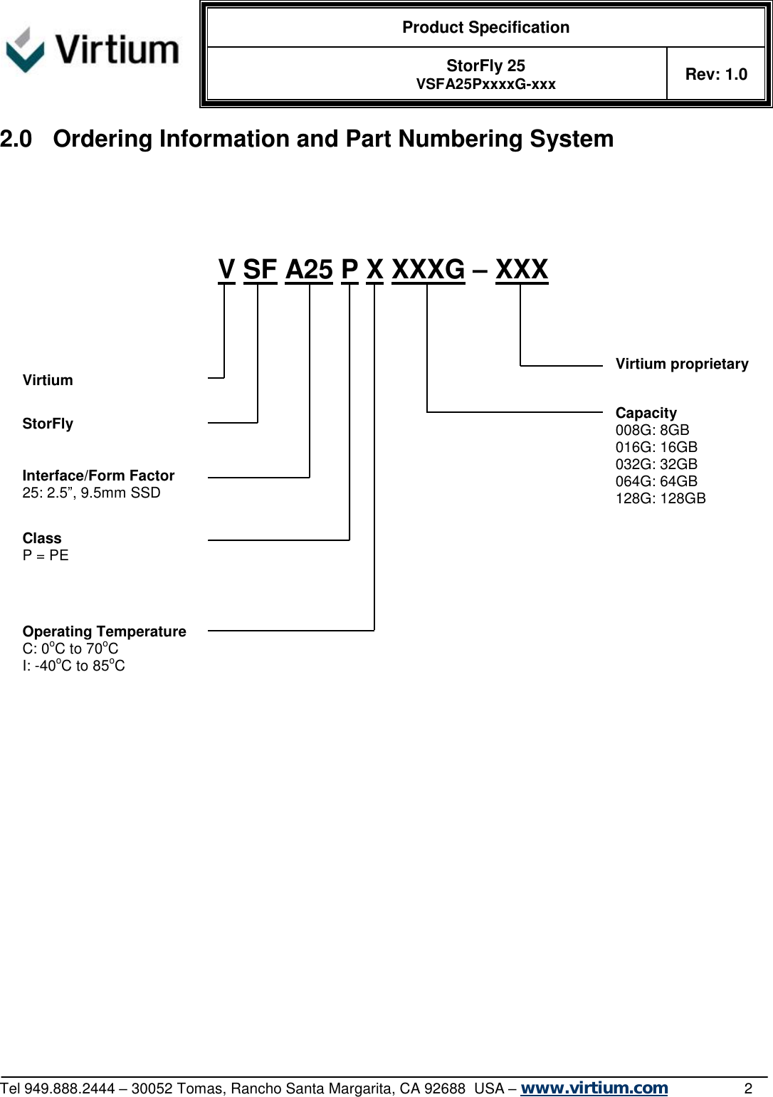  Product Specification   StorFly 25 VSFA25PxxxxG-xxx Rev: 1.0   Tel 949.888.2444 – 30052 Tomas, Rancho Santa Margarita, CA 92688  USA – www.virtium.com                2 2.0 Ordering Information and Part Numbering System                                Capacity 008G: 8GB 016G: 16GB 032G: 32GB 064G: 64GB 128G: 128GB  Operating Temperature C: 0oC to 70oC I: -40oC to 85oC  V SF A25 P X XXXG – XXX  Interface/Form Factor 25: 2.5”, 9.5mm SSD  StorFly Virtium Class P = PE  Virtium proprietary  