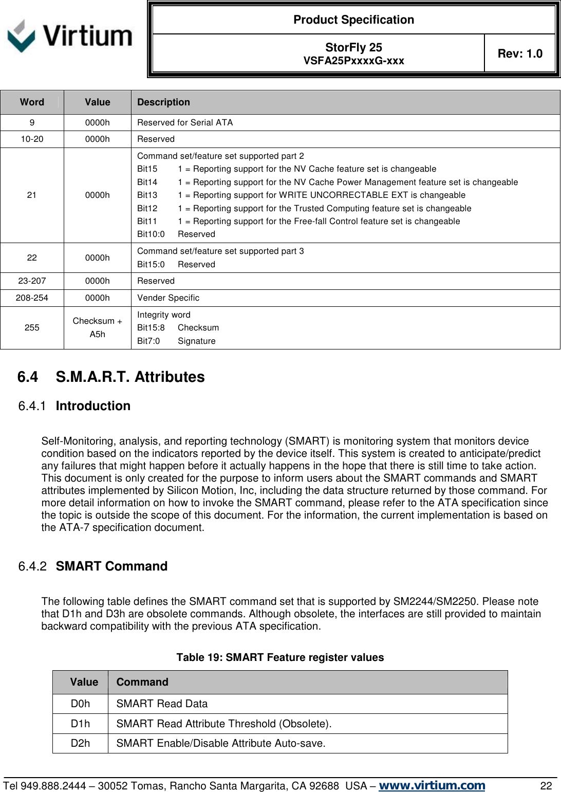  Product Specification   StorFly 25 VSFA25PxxxxG-xxx Rev: 1.0   Tel 949.888.2444 – 30052 Tomas, Rancho Santa Margarita, CA 92688  USA – www.virtium.com                22 Word  Value  Description 9  0000h Reserved for Serial ATA 10-20  0000h Reserved 21  0000h Command set/feature set supported part 2 Bit15        1 = Reporting support for the NV Cache feature set is changeable Bit14        1 = Reporting support for the NV Cache Power Management feature set is changeable Bit13        1 = Reporting support for WRITE UNCORRECTABLE EXT is changeable Bit12        1 = Reporting support for the Trusted Computing feature set is changeable Bit11        1 = Reporting support for the Free-fall Control feature set is changeable Bit10:0     Reserved 22  0000h Command set/feature set supported part 3 Bit15:0     Reserved 23-207  0000h Reserved 208-254  0000h Vender Specific 255  Checksum + A5h Integrity word Bit15:8     Checksum Bit7:0       Signature  6.4 S.M.A.R.T. Attributes 6.4.1  Introduction  Self-Monitoring, analysis, and reporting technology (SMART) is monitoring system that monitors device condition based on the indicators reported by the device itself. This system is created to anticipate/predict any failures that might happen before it actually happens in the hope that there is still time to take action. This document is only created for the purpose to inform users about the SMART commands and SMART attributes implemented by Silicon Motion, Inc, including the data structure returned by those command. For more detail information on how to invoke the SMART command, please refer to the ATA specification since the topic is outside the scope of this document. For the information, the current implementation is based on the ATA-7 specification document.  6.4.2  SMART Command  The following table defines the SMART command set that is supported by SM2244/SM2250. Please note that D1h and D3h are obsolete commands. Although obsolete, the interfaces are still provided to maintain backward compatibility with the previous ATA specification.  Table 19: SMART Feature register values Value Command D0h  SMART Read Data D1h  SMART Read Attribute Threshold (Obsolete). D2h  SMART Enable/Disable Attribute Auto-save. 