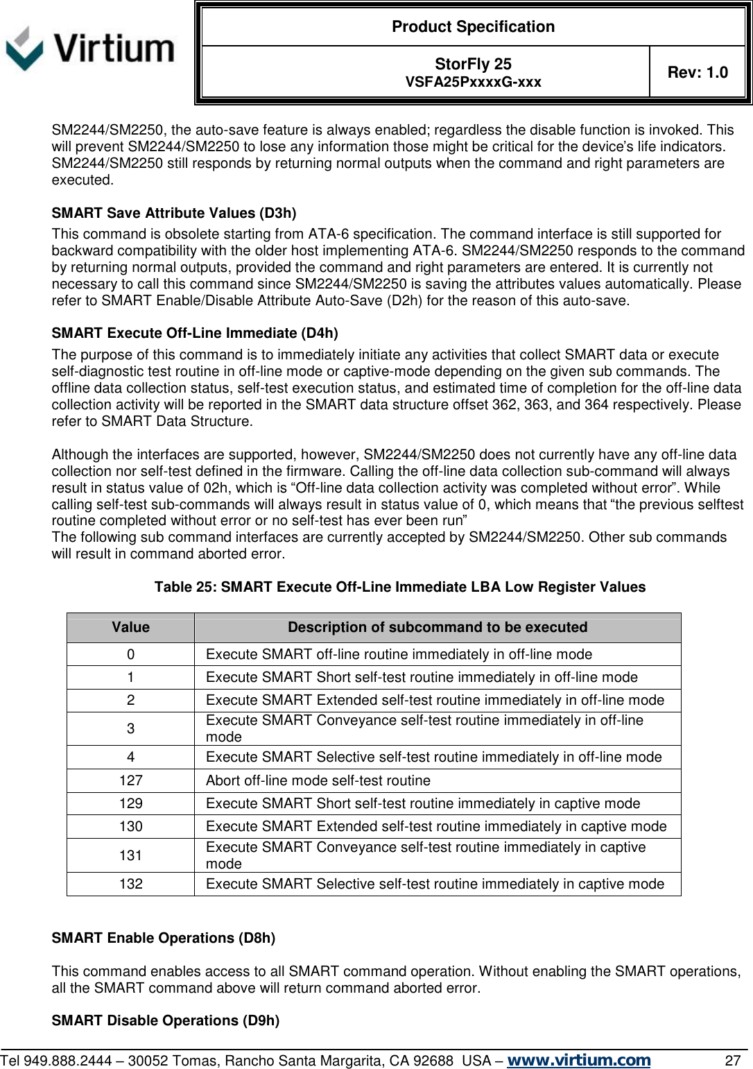  Product Specification   StorFly 25 VSFA25PxxxxG-xxx Rev: 1.0   Tel 949.888.2444 – 30052 Tomas, Rancho Santa Margarita, CA 92688  USA – www.virtium.com                27 SM2244/SM2250, the auto-save feature is always enabled; regardless the disable function is invoked. This will prevent SM2244/SM2250 to lose any information those might be critical for the device’s life indicators. SM2244/SM2250 still responds by returning normal outputs when the command and right parameters are executed.  SMART Save Attribute Values (D3h) This command is obsolete starting from ATA-6 specification. The command interface is still supported for backward compatibility with the older host implementing ATA-6. SM2244/SM2250 responds to the command by returning normal outputs, provided the command and right parameters are entered. It is currently not necessary to call this command since SM2244/SM2250 is saving the attributes values automatically. Please refer to SMART Enable/Disable Attribute Auto-Save (D2h) for the reason of this auto-save.  SMART Execute Off-Line Immediate (D4h) The purpose of this command is to immediately initiate any activities that collect SMART data or execute self-diagnostic test routine in off-line mode or captive-mode depending on the given sub commands. The offline data collection status, self-test execution status, and estimated time of completion for the off-line data collection activity will be reported in the SMART data structure offset 362, 363, and 364 respectively. Please refer to SMART Data Structure.  Although the interfaces are supported, however, SM2244/SM2250 does not currently have any off-line data collection nor self-test defined in the firmware. Calling the off-line data collection sub-command will always result in status value of 02h, which is “Off-line data collection activity was completed without error”. While calling self-test sub-commands will always result in status value of 0, which means that “the previous selftest routine completed without error or no self-test has ever been run” The following sub command interfaces are currently accepted by SM2244/SM2250. Other sub commands will result in command aborted error.  Table 25: SMART Execute Off-Line Immediate LBA Low Register Values  Value  Description of subcommand to be executed 0  Execute SMART off-line routine immediately in off-line mode 1  Execute SMART Short self-test routine immediately in off-line mode 2  Execute SMART Extended self-test routine immediately in off-line mode 3  Execute SMART Conveyance self-test routine immediately in off-line mode 4  Execute SMART Selective self-test routine immediately in off-line mode 127  Abort off-line mode self-test routine 129  Execute SMART Short self-test routine immediately in captive mode 130  Execute SMART Extended self-test routine immediately in captive mode 131  Execute SMART Conveyance self-test routine immediately in captive mode 132  Execute SMART Selective self-test routine immediately in captive mode   SMART Enable Operations (D8h)  This command enables access to all SMART command operation. Without enabling the SMART operations, all the SMART command above will return command aborted error.  SMART Disable Operations (D9h) 
