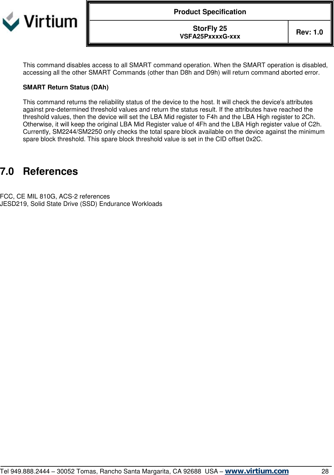  Product Specification   StorFly 25 VSFA25PxxxxG-xxx Rev: 1.0   Tel 949.888.2444 – 30052 Tomas, Rancho Santa Margarita, CA 92688  USA – www.virtium.com                28  This command disables access to all SMART command operation. When the SMART operation is disabled, accessing all the other SMART Commands (other than D8h and D9h) will return command aborted error.  SMART Return Status (DAh)  This command returns the reliability status of the device to the host. It will check the device’s attributes against pre-determined threshold values and return the status result. If the attributes have reached the threshold values, then the device will set the LBA Mid register to F4h and the LBA High register to 2Ch. Otherwise, it will keep the original LBA Mid Register value of 4Fh and the LBA High register value of C2h. Currently, SM2244/SM2250 only checks the total spare block available on the device against the minimum spare block threshold. This spare block threshold value is set in the CID offset 0x2C.  7.0 References FCC, CE MIL 810G, ACS-2 references JESD219, Solid State Drive (SSD) Endurance Workloads 