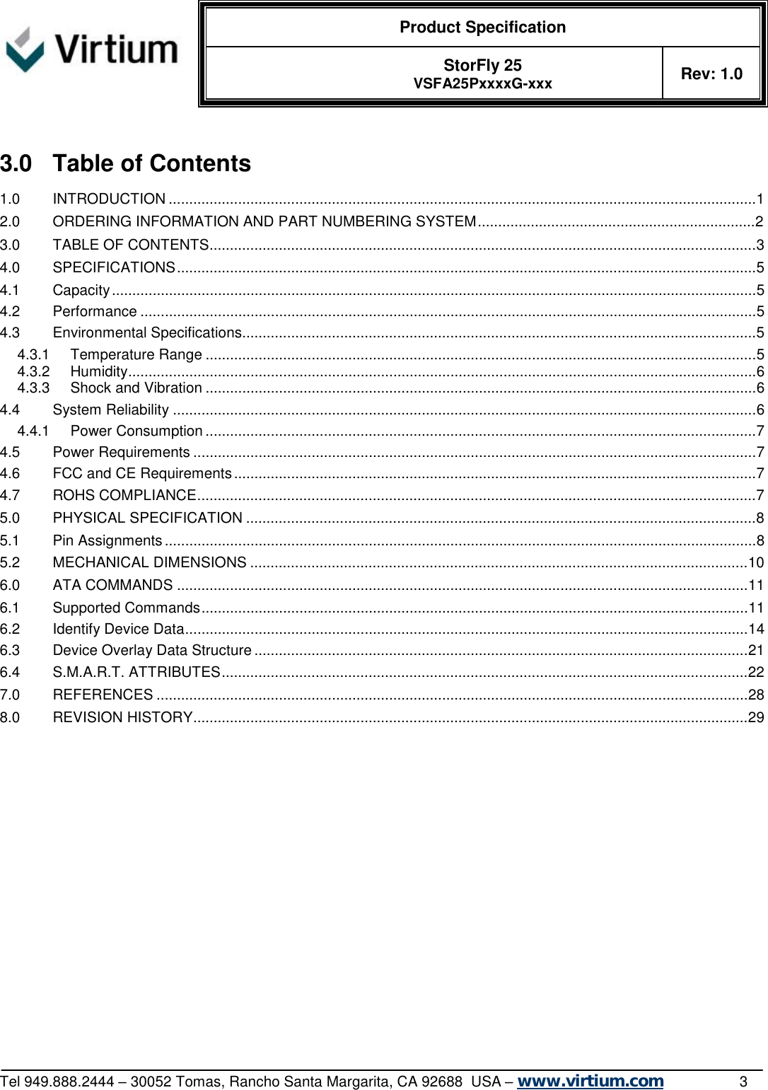  Product Specification   StorFly 25 VSFA25PxxxxG-xxx Rev: 1.0   Tel 949.888.2444 – 30052 Tomas, Rancho Santa Margarita, CA 92688  USA – www.virtium.com                3  3.0 Table of Contents 1.0 INTRODUCTION................................................................................................................................................1 2.0 ORDERING INFORMATION AND PART NUMBERING SYSTEM....................................................................2 3.0 TABLE OF CONTENTS......................................................................................................................................3 4.0 SPECIFICATIONS..............................................................................................................................................5 4.1 Capacity..............................................................................................................................................................5 4.2 Performance.......................................................................................................................................................5 4.3 Environmental Specifications..............................................................................................................................5 4.3.1 Temperature Range.......................................................................................................................................5 4.3.2 Humidity..........................................................................................................................................................6 4.3.3 Shock and Vibration.......................................................................................................................................6 4.4 System Reliability...............................................................................................................................................6 4.4.1 Power Consumption.......................................................................................................................................7 4.5 Power Requirements..........................................................................................................................................7 4.6 FCC and CE Requirements................................................................................................................................7 4.7 ROHS COMPLIANCE.........................................................................................................................................7 5.0 PHYSICAL SPECIFICATION.............................................................................................................................8 5.1 Pin Assignments.................................................................................................................................................8 5.2 MECHANICAL DIMENSIONS..........................................................................................................................10 6.0 ATA COMMANDS............................................................................................................................................11 6.1 Supported Commands......................................................................................................................................11 6.2 Identify Device Data..........................................................................................................................................14 6.3 Device Overlay Data Structure.........................................................................................................................21 6.4 S.M.A.R.T. ATTRIBUTES.................................................................................................................................22 7.0 REFERENCES.................................................................................................................................................28 8.0 REVISION HISTORY........................................................................................................................................29  