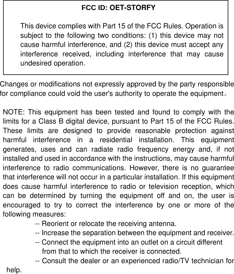            Changes or modifications not expressly approved by the party responsible for compliance could void the user&apos;s authority to operate the equipment。  NOTE: This equipment has been tested and found to comply with the limits for a Class B digital device, pursuant to Part 15 of the FCC Rules. These limits are designed to provide reasonable protection against harmful interference in a residential installation. This equipment generates, uses and can radiate radio frequency energy and, if not installed and used in accordance with the instructions, may cause harmful interference to radio communications. However, there is no guarantee that interference will not occur in a particular installation. If this equipment does cause harmful interference to radio or television reception, which can be determined by turning the equipment off and on, the user is encouraged to try to correct the interference by one or more of the following measures:           -- Reorient or relocate the receiving antenna.          -- Increase the separation between the equipment and receiver.             -- Connect the equipment into an outlet on a circuit different             from that to which the receiver is connected.           -- Consult the dealer or an experienced radio/TV technician for help.     FCC ID: OET-STORFY This device complies with Part 15 of the FCC Rules. Operation is subject to the following two conditions: (1) this device may not cause harmful interference, and (2) this device must accept any interference received, including interference that may cause undesired operation. 