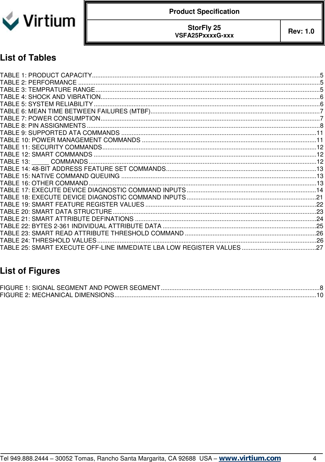  Product Specification   StorFly 25 VSFA25PxxxxG-xxx Rev: 1.0   Tel 949.888.2444 – 30052 Tomas, Rancho Santa Margarita, CA 92688  USA – www.virtium.com                4 List of Tables  TABLE 1: PRODUCT CAPACITY....................................................................................................................................5 TABLE 2: PERFORMANCE............................................................................................................................................5 TABLE 3: TEMPRATURE RANGE..................................................................................................................................5 TABLE 4: SHOCK AND VIBRATION...............................................................................................................................6 TABLE 5: SYSTEM RELIABILITY...................................................................................................................................6 TABLE 6: MEAN TIME BETWEEN FAILURES (MTBF)..................................................................................................7 TABLE 7: POWER CONSUMPTION...............................................................................................................................7 TABLE 8: PIN ASSIGNMENTS.......................................................................................................................................8 TABLE 9: SUPPORTED ATA COMMANDS.................................................................................................................11 TABLE 10: POWER MANAGEMENT COMMANDS.....................................................................................................11 TABLE 11: SECURITY COMMANDS............................................................................................................................12 TABLE 12: SMART COMMANDS.................................................................................................................................12 TABLE 13: _____ COMMANDS....................................................................................................................................12 TABLE 14: 48-BIT ADDRESS FEATURE SET COMMANDS.......................................................................................13 TABLE 15: NATIVE COMMAND QUEUING.................................................................................................................13 TABLE 16: OTHER COMMAND....................................................................................................................................13 TABLE 17: EXECUTE DEVICE DIAGNOSTIC COMMAND INPUTS...........................................................................14 TABLE 18: EXECUTE DEVICE DIAGNOSTIC COMMAND INPUTS...........................................................................21 TABLE 19: SMART FEATURE REGISTER VALUES...................................................................................................22 TABLE 20: SMART DATA STRUCTURE......................................................................................................................23 TABLE 21: SMART ATTRIBUTE DEFINATIONS.........................................................................................................24 TABLE 22: BYTES 2-361 INDIVIDUAL ATTRIBUTE DATA.........................................................................................25 TABLE 23: SMART READ ATTRIBUTE THRESHOLD COMMAND............................................................................26 TABLE 24: THRESHOLD VALUES...............................................................................................................................26 TABLE 25: SMART EXECUTE OFF-LINE IMMEDIATE LBA LOW REGISTER VALUES...........................................27   List of Figures  FIGURE 1: SIGNAL SEGMENT AND POWER SEGMENT............................................................................................8 FIGURE 2: MECHANICAL DIMENSIONS.....................................................................................................................10  