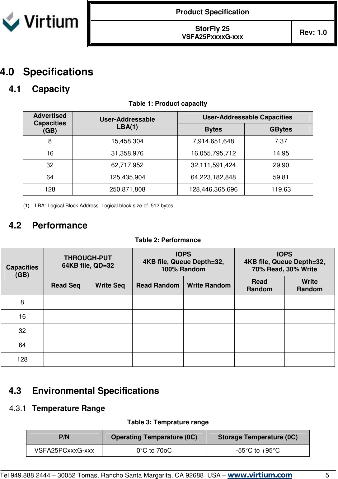  Product Specification   StorFly 25 VSFA25PxxxxG-xxx Rev: 1.0   Tel 949.888.2444 – 30052 Tomas, Rancho Santa Margarita, CA 92688  USA – www.virtium.com                5  4.0 Specifications 4.1 Capacity Table 1: Product capacity User-Addressable Capacities Advertised Capacities (GB) User-Addressable LBA(1)  Bytes  GBytes 8  15,458,304  7,914,651,648  7.37 16  31,358,976  16,055,795,712  14.95 32  62,717,952  32,111,591,424  29.90 64  125,435,904  64,223,182,848  59.81 128  250,871,808  128,446,365,696  119.63  (1) LBA: Logical Block Address. Logical block size of  512 bytes  4.2 Performance Table 2: Performance THROUGH-PUT 64KB file, QD=32 IOPS 4KB file, Queue Depth=32, 100% Random IOPS 4KB file, Queue Depth=32, 70% Read, 30% Write Capacities (GB) Read Seq  Write Seq  Read Random Write Random Read Random  Write Random 8             16             32             64             128               4.3 Environmental Specifications 4.3.1  Temperature Range Table 3: Temprature range P/N  Operating Temparature (0C)  Storage Temperature (0C) VSFA25PCxxxG-xxx  0°C to 70oC  -55°C to +95°C 