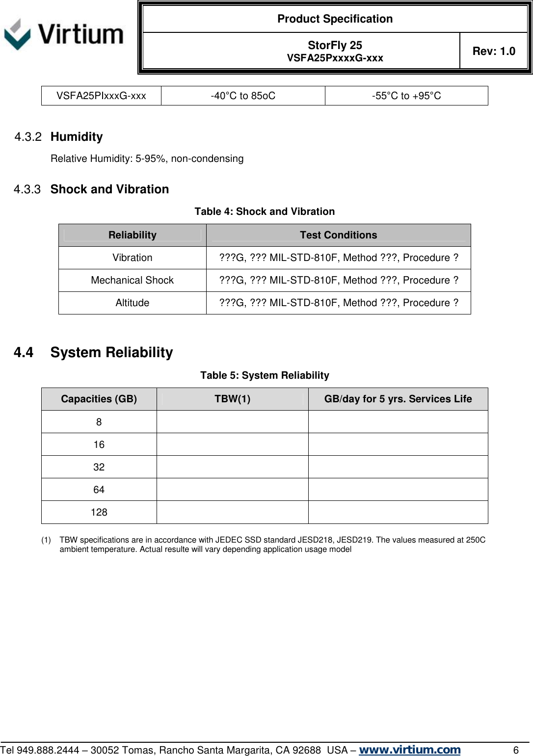  Product Specification   StorFly 25 VSFA25PxxxxG-xxx Rev: 1.0   Tel 949.888.2444 – 30052 Tomas, Rancho Santa Margarita, CA 92688  USA – www.virtium.com                6 VSFA25PIxxxG-xxx  -40°C to 85oC  -55°C to +95°C  4.3.2  Humidity Relative Humidity: 5-95%, non-condensing  4.3.3  Shock and Vibration Table 4: Shock and Vibration Reliability  Test Conditions Vibration  ???G, ??? MIL-STD-810F, Method ???, Procedure ? Mechanical Shock  ???G, ??? MIL-STD-810F, Method ???, Procedure ? Altitude  ???G, ??? MIL-STD-810F, Method ???, Procedure ?   4.4 System Reliability Table 5: System Reliability Capacities (GB)  TBW(1)  GB/day for 5 yrs. Services Life 8     16     32     64     128      (1) TBW specifications are in accordance with JEDEC SSD standard JESD218, JESD219. The values measured at 250C ambient temperature. Actual resulte will vary depending application usage model