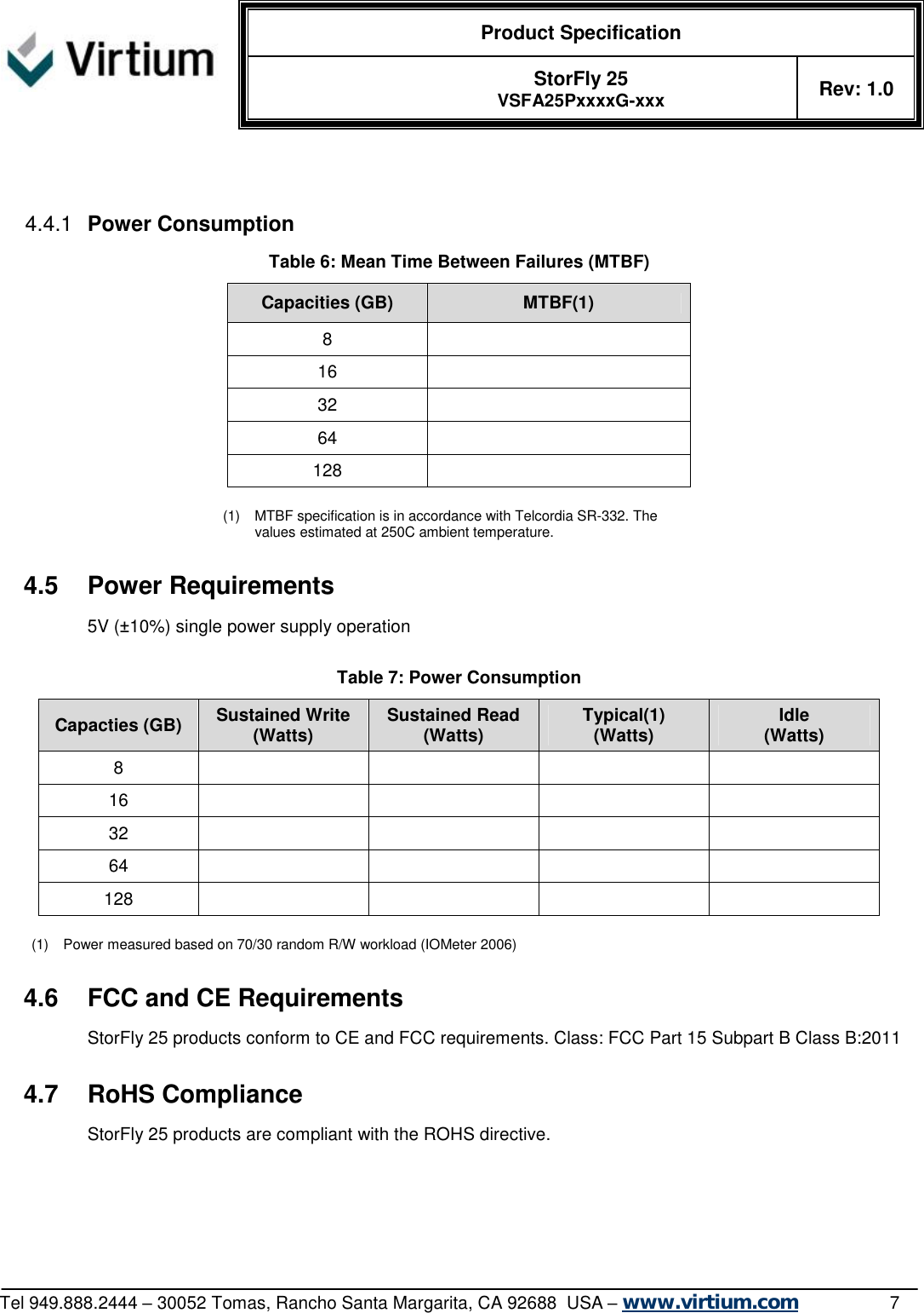  Product Specification   StorFly 25 VSFA25PxxxxG-xxx Rev: 1.0   Tel 949.888.2444 – 30052 Tomas, Rancho Santa Margarita, CA 92688  USA – www.virtium.com                7   4.4.1  Power Consumption Table 6: Mean Time Between Failures (MTBF) Capacities (GB)  MTBF(1) 8   16   32   64   128    (1) MTBF specification is in accordance with Telcordia SR-332. The values estimated at 250C ambient temperature.  4.5 Power Requirements 5V (±10%) single power supply operation  Table 7: Power Consumption Capacties (GB)  Sustained Write (Watts)  Sustained Read (Watts)  Typical(1) (Watts)  Idle (Watts) 8         16         32         64         128          (1) Power measured based on 70/30 random R/W workload (IOMeter 2006)   4.6 FCC and CE Requirements StorFly 25 products conform to CE and FCC requirements. Class: FCC Part 15 Subpart B Class B:2011  4.7 RoHS Compliance StorFly 25 products are compliant with the ROHS directive. 