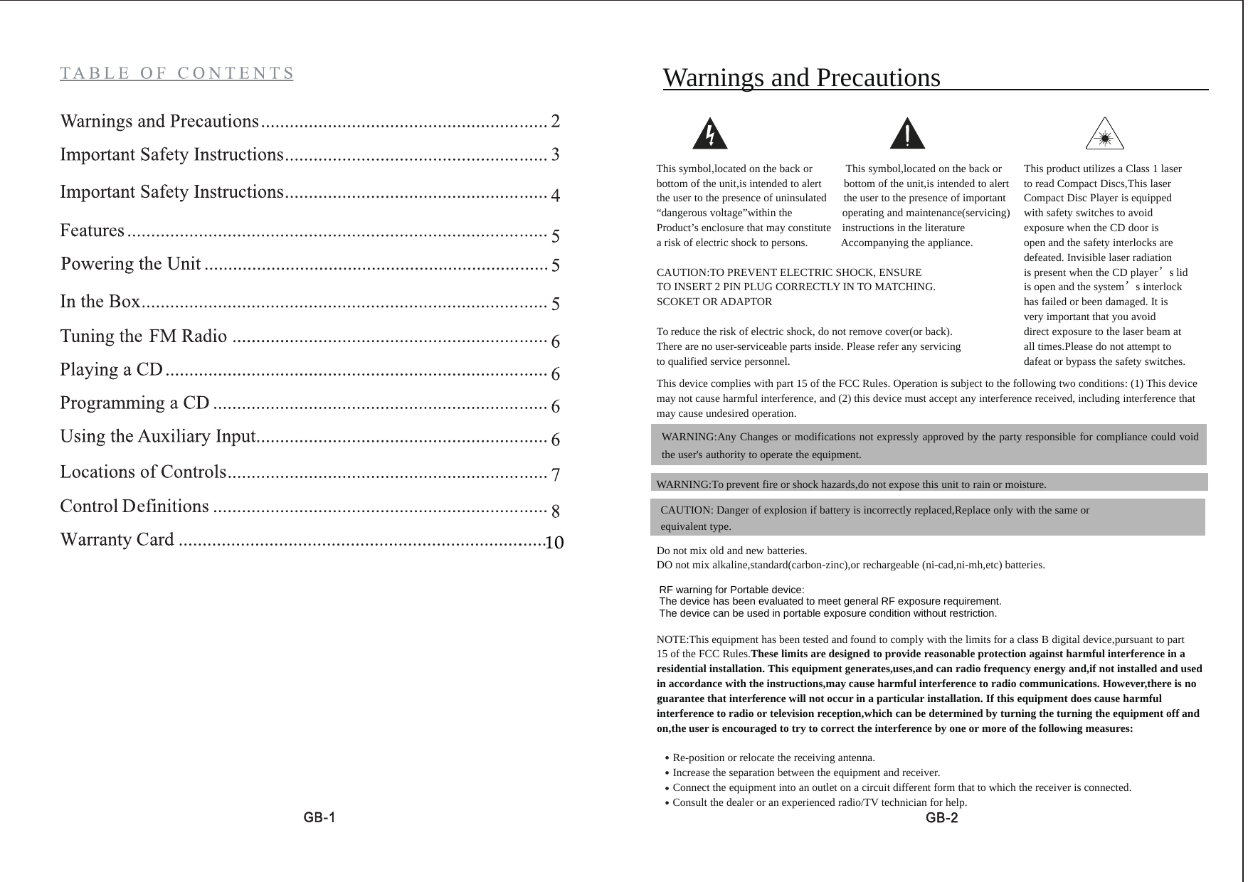 10Warnings and PrecautionsThis symbol,located on the back or This symbol,located on the back or This product utilizes a Class 1 laserbottom of the unit,is intended to alert bottom of the unit,is intended to alert to read Compact Discs,This laserthe user to the presence of uninsulated the user to the presence of important Compact Disc Player is equipped&ldquo;dangerous voltage&rdquo;within the operating and maintenance(servicing) with safety switches to avoidProduct&rsquo;s enclosure that may constitute instructions in the literature exposure when the CD door isa risk of electric shock to persons. Accompanying the appliance. Open and the CD player&rsquo;s lidDamaged.Invisible laser radiationCAUTION:TO PREVENT ELECTRIC SHOCK, ENSURE is present when the CD player&rsquo;sTO INSERT 2 PIN PLUG CORRECTLY IN TO MATCHING. is open and the system&rsquo;s interlockSCOKET OR ADAPTOR has failed or has been damaged.It is very important that you avoidTo reduce the risk of electric shock, do not remove cover(or back). direct exposure to the laser beam atThere are no user-serviceable parts inside. Please refer any servicing all times.Please do not attempt toto qualified service personnel. damage or bypass the safety switchesThis device complies with part 15 of the FCC Rules. Operation is subject to the following two conditions: (1) This devicemay not cause harmful interference, and (2) this device must accept any interference received, including interference thatmay cause undesired operation.WARNING:To prevent fire or shock hazards,do not expose this unit to rain or moisture.Do not mix old and new batteries.DO not mix alkaline,standard(carbon-zinc),or rechargeable (ni-cad,ni-mh,etc) batteries.NOTE:This equipment has been tested and found to comply with the limits for a class B digital device,pursuant to part15 of the FCC Rules.These limits are designed to provide reasonable protection against harmful interference in aresidential installation. This equipment generates,uses,and can radio frequency energy and,if not installed and usedin accordance with the instructions,may cause harmful interference to radio communications. However,there is noguarantee that interference will not occur in a particular installation. If this equipment does cause harmfulinterference to radio or television reception,which can be determined by turning the turning the equipment off andon,the user is encouraged to try to correct the interference by one or more of the following measures:Re-position or relocate the receiving antenna.Increase the separation between the equipment and receiver.Connect the equipment into an outlet on a circuit different form that to which the receiver is connected.Consult the dealer or an experienced radio/TV technician for help.WARNING:Any Changes or modifications not expressly approved by the party responsible for compliance could voidthe user's authority to operate the equipment.CAUTION: Danger of explosion if battery is incorrectly replaced,Replace only with the same orequivalent type.This product utilizes a Class 1 laserto read Compact Discs,This laserCompact Disc Player is equippedwith safety switches to avoidexposure when the CD door isopen and the safety interlocks aredefeated. Invisible laser radiationis present when the CD player&rsquo;s lidis open and the system&rsquo;s interlockhas failed or been damaged. It isvery important that you avoiddirect exposure to the laser beam atall times.Please do not attempt todafeat or bypass the safety switches.RF warning for Portable device:The device has been evaluated to meet general RF exposure requirement. The device can be used in portable exposure condition without restriction. 