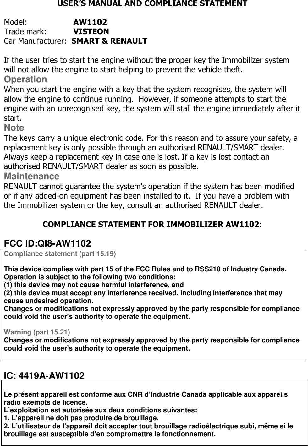  USER’S MANUAL AND COMPLIANCE STATEMENT   Model:     AW1102 Trade mark:    VISTEON Car Manufacturer:  SMART &amp; RENAULT  If the user tries to start the engine without the proper key the Immobilizer system will not allow the engine to start helping to prevent the vehicle theft. Operation When you start the engine with a key that the system recognises, the system will allow the engine to continue running.  However, if someone attempts to start the engine with an unrecognised key, the system will stall the engine immediately after it start. Note The keys carry a unique electronic code. For this reason and to assure your safety, a replacement key is only possible through an authorised RENAULT/SMART dealer. Always keep a replacement key in case one is lost. If a key is lost contact an authorised RENAULT/SMART dealer as soon as possible. Maintenance RENAULT cannot guarantee the system’s operation if the system has been modified or if any added-on equipment has been installed to it.  If you have a problem with the Immobilizer system or the key, consult an authorised RENAULT dealer.  COMPLIANCE STATEMENT FOR IMMOBILIZER AW1102:  FCC ID:QI8-AW1102 Compliance statement (part 15.19)   This device complies with part 15 of the FCC Rules and to RSS210 of Industry Canada. Operation is subject to the following two conditions: (1) this device may not cause harmful interference, and (2) this device must accept any interference received, including interference that may cause undesired operation. Changes or modifications not expressly approved by the party responsible for compliance could void the user’s authority to operate the equipment.  Warning (part 15.21) Changes or modifications not expressly approved by the party responsible for compliance could void the user’s authority to operate the equipment.   IC: 4419A-AW1102  Le présent appareil est conforme aux CNR d’Industrie Canada applicable aux appareils radio exempts de licence. L’exploitation est autorisée aux deux conditions suivantes: 1. L’appareil ne doit pas produire de brouillage. 2. L’utilisateur de l’appareil doit accepter tout brouillage radioélectrique subi, même si le brouillage est susceptible d’en compromettre le fonctionnement.   