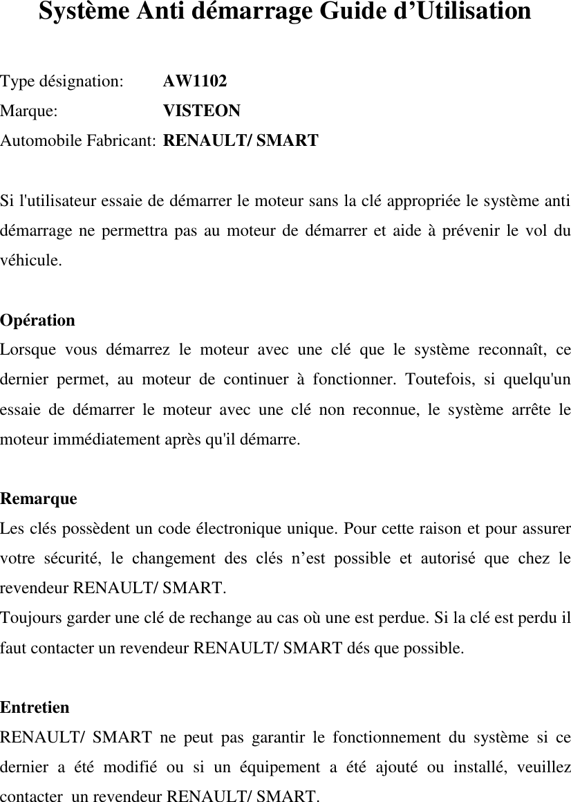   Système Anti démarrage Guide d’Utilisation   Type désignation:  AW1102 Marque:     VISTEON Automobile Fabricant:  RENAULT/ SMART  Si l&apos;utilisateur essaie de démarrer le moteur sans la clé appropriée le système anti démarrage ne permettra pas au moteur de  démarrer et aide à prévenir le vol du véhicule.  Opération Lorsque  vous  démarrez  le  moteur  avec  une  clé  que  le  système  reconnaît,  ce dernier  permet,  au  moteur  de  continuer  à  fonctionner.  Toutefois,  si  quelqu&apos;un essaie  de  démarrer  le  moteur  avec  une  clé  non  reconnue,  le  système  arrête  le moteur immédiatement après qu&apos;il démarre.  Remarque Les clés possèdent un code électronique unique. Pour cette raison et pour assurer votre  sécurité,  le  changement  des  clés  n’est  possible  et  autorisé  que  chez  le revendeur RENAULT/ SMART.  Toujours garder une clé de rechange au cas où une est perdue. Si la clé est perdu il faut contacter un revendeur RENAULT/ SMART dés que possible.  Entretien RENAULT/  SMART  ne  peut  pas  garantir  le  fonctionnement  du  système  si  ce dernier  a  été  modifié  ou  si  un  équipement  a  été  ajouté  ou  installé,  veuillez contacter  un revendeur RENAULT/ SMART.    