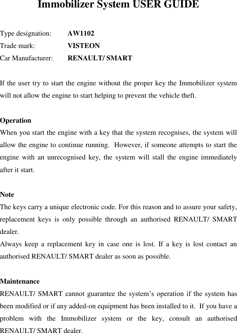   Immobilizer System USER GUIDE   Type designation:   AW1102 Trade mark:     VISTEON Car Manufacturer:   RENAULT/ SMART  If the user try to start the engine without the proper key the Immobilizer system will not allow the engine to start helping to prevent the vehicle theft.  Operation When you start the engine with a key that the system recognises, the system will allow the engine to continue running.  However, if someone attempts to start the engine  with  an  unrecognised  key, the  system will  stall  the  engine  immediately after it start.  Note The keys carry a unique electronic code. For this reason and to assure your safety, replacement  keys  is  only  possible  through  an  authorised  RENAULT/  SMART dealer. Always  keep  a  replacement  key in  case  one  is  lost.  If a key  is  lost  contact an authorised RENAULT/ SMART dealer as soon as possible.  Maintenance RENAULT/ SMART cannot guarantee the  system’s operation  if  the system has been modified or if any added-on equipment has been installed to it.  If you have a problem  with  the  Immobilizer  system  or  the  key,  consult  an  authorised RENAULT/ SMART dealer.  