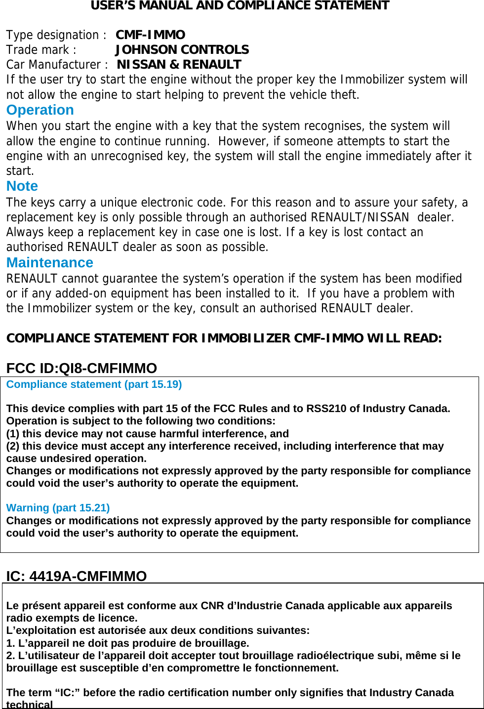  USER’S MANUAL AND COMPLIANCE STATEMENT   Type designation :  CMF-IMMO Trade mark :   JOHNSON CONTROLS Car Manufacturer :  NISSAN &amp; RENAULT If the user try to start the engine without the proper key the Immobilizer system will not allow the engine to start helping to prevent the vehicle theft. Operation When you start the engine with a key that the system recognises, the system will allow the engine to continue running.  However, if someone attempts to start the engine with an unrecognised key, the system will stall the engine immediately after it start. Note The keys carry a unique electronic code. For this reason and to assure your safety, a replacement key is only possible through an authorised RENAULT/NISSAN  dealer. Always keep a replacement key in case one is lost. If a key is lost contact an authorised RENAULT dealer as soon as possible. Maintenance RENAULT cannot guarantee the system’s operation if the system has been modified or if any added-on equipment has been installed to it.  If you have a problem with the Immobilizer system or the key, consult an authorised RENAULT dealer.  COMPLIANCE STATEMENT FOR IMMOBILIZER CMF-IMMO WILL READ:  FCC ID:QI8-CMFIMMO Compliance statement (part 15.19)   This device complies with part 15 of the FCC Rules and to RSS210 of Industry Canada. Operation is subject to the following two conditions: (1) this device may not cause harmful interference, and (2) this device must accept any interference received, including interference that may cause undesired operation. Changes or modifications not expressly approved by the party responsible for compliance could void the user’s authority to operate the equipment.  Warning (part 15.21) Changes or modifications not expressly approved by the party responsible for compliance could void the user’s authority to operate the equipment.   IC: 4419A-CMFIMMO  Le présent appareil est conforme aux CNR d’Industrie Canada applicable aux appareils radio exempts de licence. L’exploitation est autorisée aux deux conditions suivantes: 1. L’appareil ne doit pas produire de brouillage. 2. L’utilisateur de l’appareil doit accepter tout brouillage radioélectrique subi, même si le brouillage est susceptible d’en compromettre le fonctionnement.  The term “IC:” before the radio certification number only signifies that Industry Canada technical  