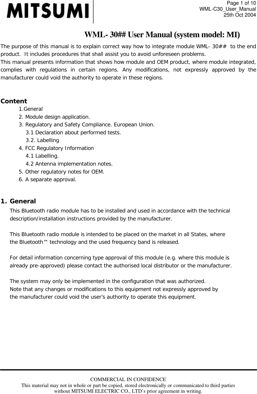 Page 1 of 10 WML-C30_User_Manual 25th Oct 2004 COMMERCIAL IN CONFIDENCE This material may not in whole or part be copied, stored electronically or communicated to third parties without MITSUMI ELECTRIC CO., LTD’s prior agreement in writing.  WML- 30## User Manual (system model: MI) The purpose of this manual is to explain correct way how to integrate module WML- 30##  to the end product.  It includes procedures that shall assist you to avoid unforeseen problems. This manual presents information that shows how module and OEM product, where module integrated, complies with regulations in certain regions. Any modifications, not expressly approved by the manufacturer could void the authority to operate in these regions.  Content 1.General 2. Module design application. 3. Regulatory and Safety Compliance. European Union. 3.1 Declaration about performed tests.  3.2. Labelling 4. FCC Regulatory Information 4.1 Labelling. 4.2 Antenna implementation notes. 5. Other regulatory notes for OEM. 6. A separate approval.    1. General This Bluetooth radio module has to be installed and used in accordance with the technical description/installation instructions provided by the manufacturer.  This Bluetooth radio module is intended to be placed on the market in all States, where the Bluetooth™ technology and the used frequency band is released.  For detail information concerning type approval of this module (e.g. where this module is already pre-approved) please contact the authorised local distributor or the manufacturer.  The system may only be implemented in the configuration that was authorized. Note that any changes or modifications to this equipment not expressly approved by the manufacturer could void the user’s authority to operate this equipment.         