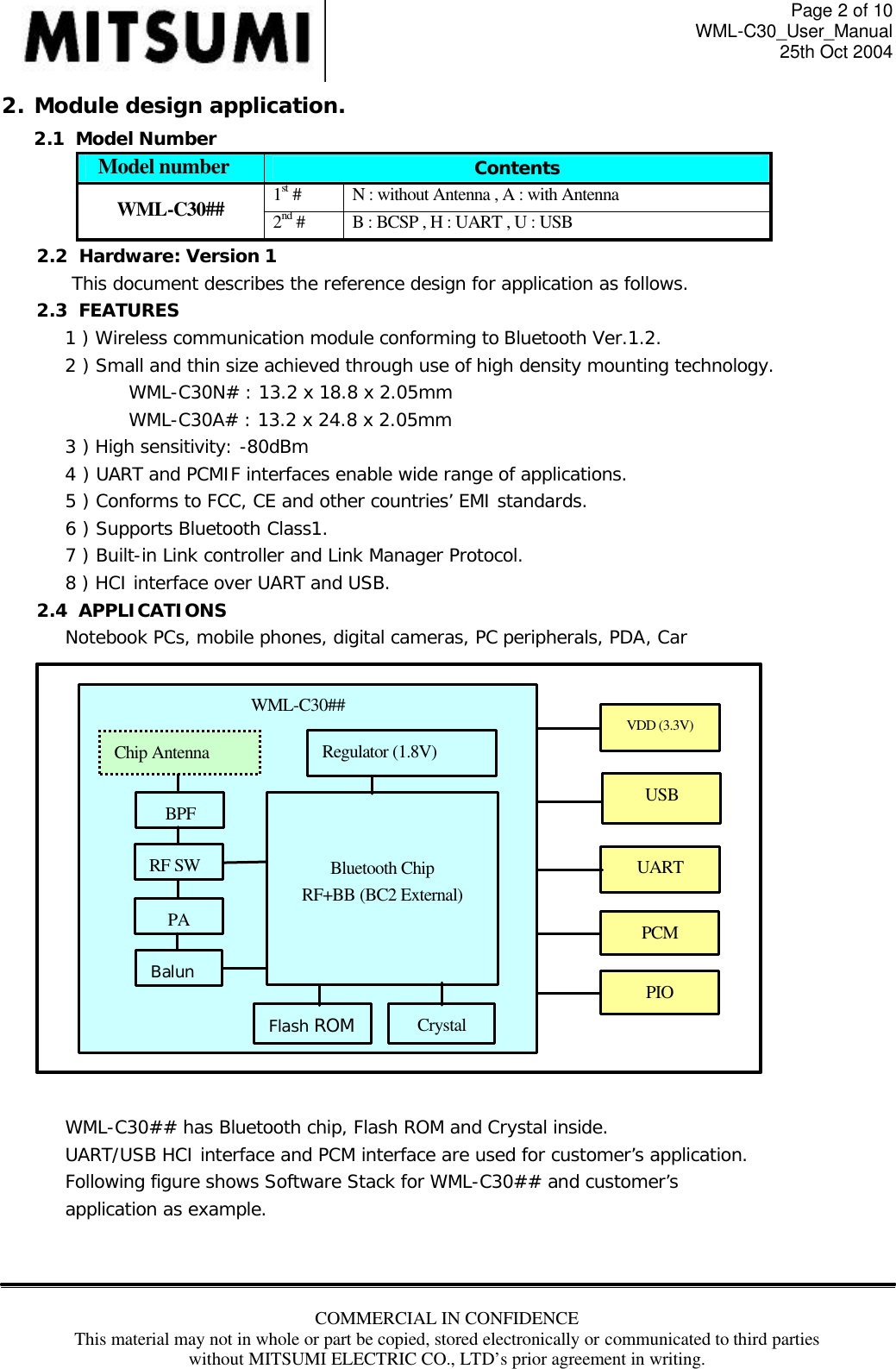 Page 2 of 10 WML-C30_User_Manual 25th Oct 2004 COMMERCIAL IN CONFIDENCE This material may not in whole or part be copied, stored electronically or communicated to third parties without MITSUMI ELECTRIC CO., LTD’s prior agreement in writing.  2. Module design application. 2.1  Model Number Model number Contents 1st #  N : without Antenna , A : with Antenna WML-C30## 2nd # B : BCSP , H : UART , U : USB 2.2  Hardware: Version 1 This document describes the reference design for application as follows. 2.3  FEATURES 1 ) Wireless communication module conforming to Bluetooth Ver.1.2. 2 ) Small and thin size achieved through use of high density mounting technology. WML-C30N# : 13.2 x 18.8 x 2.05mm     WML-C30A# : 13.2 x 24.8 x 2.05mm 3 ) High sensitivity: -80dBm 4 ) UART and PCMIF interfaces enable wide range of applications. 5 ) Conforms to FCC, CE and other countries’ EMI standards. 6 ) Supports Bluetooth Class1. 7 ) Built-in Link controller and Link Manager Protocol. 8 ) HCI interface over UART and USB. 2.4  APPLICATIONS Notebook PCs, mobile phones, digital cameras, PC peripherals, PDA, Car                   WML-C30## has Bluetooth chip, Flash ROM and Crystal inside. UART/USB HCI interface and PCM interface are used for customer’s application. Following figure shows Software Stack for WML-C30## and customer’s application as example.      Bluetooth Chip RF+BB (BC2 External) Flash ROM WML-C30## UART PCM Crystal Balun BPF USB Regulator (1.8V) Chip Antenna PIO VDD (3.3V) PA RF SW 