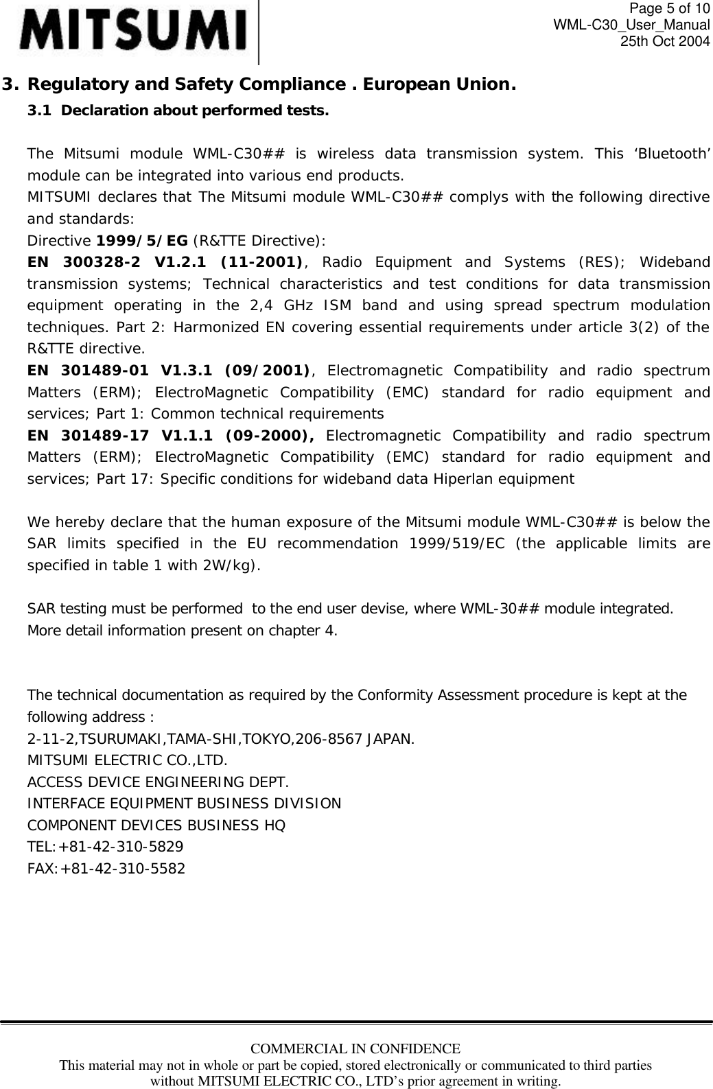 Page 5 of 10 WML-C30_User_Manual 25th Oct 2004 COMMERCIAL IN CONFIDENCE This material may not in whole or part be copied, stored electronically or communicated to third parties without MITSUMI ELECTRIC CO., LTD’s prior agreement in writing.  3. Regulatory and Safety Compliance . European Union. 3.1  Declaration about performed tests.   The Mitsumi module WML-C30##  is wireless data transmission system. This ‘Bluetooth’ module can be integrated into various end products. MITSUMI declares that The Mitsumi module WML-C30## complys with the following directive and standards: Directive 1999/5/EG (R&amp;TTE Directive): EN 300328-2 V1.2.1 (11-2001), Radio Equipment and Systems (RES); Wideband transmission systems; Technical characteristics and test conditions for data transmission equipment operating in the 2,4 GHz ISM band and using spread spectrum modulation techniques. Part 2: Harmonized EN covering essential requirements under article 3(2) of the R&amp;TTE directive. EN 301489-01 V1.3.1 (09/2001), Electromagnetic Compatibility and radio spectrum Matters (ERM); ElectroMagnetic Compatibility (EMC) standard for radio equipment and services; Part 1: Common technical requirements EN 301489-17 V1.1.1 (09-2000), Electromagnetic Compatibility and radio spectrum Matters (ERM); ElectroMagnetic Compatibility (EMC) standard for radio equipment and services; Part 17: Specific conditions for wideband data Hiperlan equipment  We hereby declare that the human exposure of the Mitsumi module WML-C30## is below the SAR limits specified in the EU recommendation 1999/519/EC (the applicable limits are specified in table 1 with 2W/kg).  SAR testing must be performed  to the end user devise, where WML-30## module integrated. More detail information present on chapter 4.   The technical documentation as required by the Conformity Assessment procedure is kept at the following address : 2-11-2,TSURUMAKI,TAMA-SHI,TOKYO,206-8567 JAPAN. MITSUMI ELECTRIC CO.,LTD. ACCESS DEVICE ENGINEERING DEPT. INTERFACE EQUIPMENT BUSINESS DIVISION COMPONENT DEVICES BUSINESS HQ TEL:+81-42-310-5829 FAX:+81-42-310-5582        