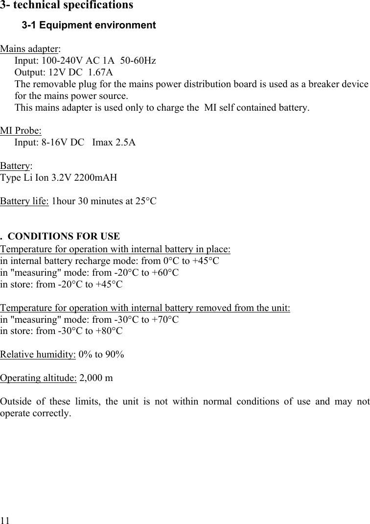  113- technical specifications 3-1 Equipment environment  Mains adapter:  Input: 100-240V AC 1A  50-60Hz Output: 12V DC  1.67A The removable plug for the mains power distribution board is used as a breaker device for the mains power source.  This mains adapter is used only to charge the  MI self contained battery.  MI Probe:  Input: 8-16V DC   Imax 2.5A  Battery:  Type Li Ion 3.2V 2200mAH  Battery life: 1hour 30 minutes at 25°C   .  CONDITIONS FOR USE Temperature for operation with internal battery in place:  in internal battery recharge mode: from 0°C to +45°C in &quot;measuring&quot; mode: from -20°C to +60°C in store: from -20°C to +45°C  Temperature for operation with internal battery removed from the unit:  in &quot;measuring&quot; mode: from -30°C to +70°C in store: from -30°C to +80°C  Relative humidity: 0% to 90%   Operating altitude: 2,000 m  Outside of these limits, the unit is not within normal conditions of use and may not operate correctly. 